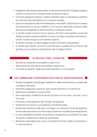 •

la gestione dell’acqua deve essere oculata anche tramite l’impiego di specie
rustiche e di tecniche colturali mirate al risparmio idrico;

•

nell’area assegnata devono essere realizzate aree a coltivazione collettiva
per favorire la socializzazione e la coesione sociale;

•

previa la valutazione dell’amministrazione, i manufatti costruiti devono essere
solo temporanei e ad uso collettivo, con il vincolo alla facile rimozione della
struttura, all’integrazione nell’ambiente e al decoro urbano;

•

è vietato creare recinzioni tra le aiuole e all’interno del giardino, eventuali
divisioni possono essere realizzate con piccole siepi, ondulazioni del terreno,
piante, cordoli di legno e di materiali organici;

•

è vietato il transito e il parcheggio di veicoli all’interno del giardino;

•

è vietata ogni attività di natura commerciale o pubblicitaria all’interno del
giardino, se non previa autorizzazione del Consiglio di Zona.

IL RUOLO DEL COMUNE
•

Rimozione masserizie, se possibile e opportuno;

•

Allacciamento rete idrica, se possibile e opportuno;

•

Controllo sul rispetto delle prescrizioni previste in convenzione.

GLI OBBLIGHI FONDAMENTALI DELLE ASSOCIAZIONI
•

Avviare il progetto entro 60 giorni dalla firma della convenzione e contestuale
consegna dell’area;

•

Garantire adeguate coperture assicurative durante la convenzione;

•

Mantenere il giardino in buono stato;

•

Non apportare modifiche strutturali all’area, se non previ accordi con il
Comune ;

•

Facilitare il coinvolgimenti dei cittadini nel giardino;

•

Presentare al Comune una relazione sull’attività svolta;

•

Posizionare all’esterno dell’area una targa con indicato il nome del giardino,
il nome dell’associazione, le informazioni inerenti le modalità di partecipazione;

•

In caso di giardino provvisto di recinzione, impegnarsi a consentire l’accesso
al pubblico garantendo aperture periodiche;

•

Rilasciare l’area libera da cose o manufatti al termine della convenzione o
in caso di revoca.

4

 