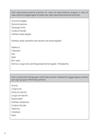 Dati associazione/ente partner (in caso di associazione singola o rete di
associazioni) (aggiungere scheda per ogni associazione/ente partner)
Acronimo/Sigla:
Denominazione:
Tipologia Ente:
Codice Fiscale:
Indirizzo sede legale:
Indirizzo sede operativa (se diverso da sede legale):
Telefono:
Cellulare:
Fax:
Mail:
Sito web:
Nome e cognome del Rappresentante legale / Presidente:

Dati componenti del gruppo informale partner: Referente (aggiungere scheda
per ogni gruppo informale partner)
Nome:
Cognome:
Data di nascita:
Luogo di nascita:
Nazionalità:
Indirizzo residenza:
Codice Fiscale:
Telefono:
Cellulare:
Mail:

6

 