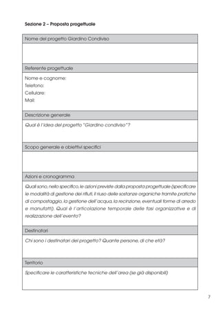 Sezione 2 – Proposta progettuale
Nome del progetto Giardino Condiviso

Referente progettuale
Nome e cognome:
Telefono:
Cellulare:
Mail:
Descrizione generale
Qual è l’idea del progetto “Giardino condiviso”?

Scopo generale e obiettivi specifici

Azioni e cronogramma
Quali sono, nello specifico, le azioni previste dalla proposta progettuale (specificare
le modalità di gestione dei rifiuti, il riuso delle sostanze organiche tramite pratiche
di compostaggio, la gestione dell’acqua, la recinzione, eventuali forme di arredo
e manufatti). Qual è l’articolazione temporale delle fasi organizzative e di
realizzazione dell’evento?
Destinatari
Chi sono i destinatari del progetto? Quante persone, di che età?

Territorio
Specificare le caratteristiche tecniche dell’area (se già disponibili)

7

 