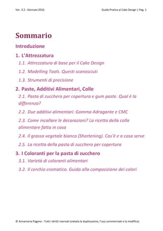 Ver. 3.2 - Gennaio 2016 Guida Pratica al Cake Design | Pag. 1
© Annamaria Pagano - Tutti i diritti riservati (vietata la duplicazione, l’uso commerciale e la modifica)
Sommario
Introduzione
1. L’Attrezzatura
1.1. Attrezzatura di base per il Cake Design
1.2. Modelling Tools. Questi sconosciuti
1.3. Strumenti di precisione
2. Paste, Additivi Alimentari, Colle
2.1. Pasta di zucchero per copertura e gum paste. Qual è la
differenza?
2.2. Due additivi alimentari: Gomma Adragante e CMC
2.3. Come incollare le decorazioni? La ricetta della colla
alimentare fatta in casa
2.4. Il grasso vegetale bianco (Shortening). Cos’è e a cosa serve
2.5. La ricetta della pasta di zucchero per copertura
3. I Coloranti per la pasta di zucchero
3.1. Varietà di coloranti alimentari
3.2. Il cerchio cromatico. Guida alla composizione dei colori
 