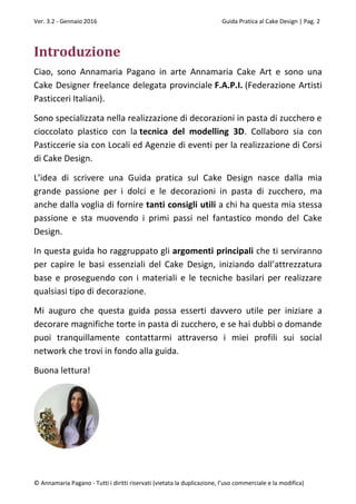 Ver. 3.2 - Gennaio 2016 Guida Pratica al Cake Design | Pag. 2
© Annamaria Pagano - Tutti i diritti riservati (vietata la duplicazione, l’uso commerciale e la modifica)
Introduzione
Ciao, sono Annamaria Pagano in arte Annamaria Cake Art e sono una
Cake Designer freelance delegata provinciale F.A.P.I. (Federazione Artisti
Pasticceri Italiani).
Sono specializzata nella realizzazione di decorazioni in pasta di zucchero e
cioccolato plastico con la tecnica del modelling 3D. Collaboro sia con
Pasticcerie sia con Locali ed Agenzie di eventi per la realizzazione di Corsi
di Cake Design.
L’idea di scrivere una Guida pratica sul Cake Design nasce dalla mia
grande passione per i dolci e le decorazioni in pasta di zucchero, ma
anche dalla voglia di fornire tanti consigli utili a chi ha questa mia stessa
passione e sta muovendo i primi passi nel fantastico mondo del Cake
Design.
In questa guida ho raggruppato gli argomenti principali che ti serviranno
per capire le basi essenziali del Cake Design, iniziando dall’attrezzatura
base e proseguendo con i materiali e le tecniche basilari per realizzare
qualsiasi tipo di decorazione.
Mi auguro che questa guida possa esserti davvero utile per iniziare a
decorare magnifiche torte in pasta di zucchero, e se hai dubbi o domande
puoi tranquillamente contattarmi attraverso i miei profili sui social
network che trovi in fondo alla guida.
Buona lettura!
 