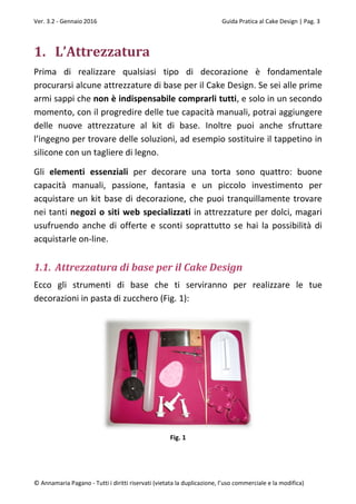 Ver. 3.2 - Gennaio 2016 Guida Pratica al Cake Design | Pag. 3
© Annamaria Pagano - Tutti i diritti riservati (vietata la duplicazione, l’uso commerciale e la modifica)
1. L’Attrezzatura
Prima di realizzare qualsiasi tipo di decorazione è fondamentale
procurarsi alcune attrezzature di base per il Cake Design. Se sei alle prime
armi sappi che non è indispensabile comprarli tutti, e solo in un secondo
momento, con il progredire delle tue capacità manuali, potrai aggiungere
delle nuove attrezzature al kit di base. Inoltre puoi anche sfruttare
l’ingegno per trovare delle soluzioni, ad esempio sostituire il tappetino in
silicone con un tagliere di legno.
Gli elementi essenziali per decorare una torta sono quattro: buone
capacità manuali, passione, fantasia e un piccolo investimento per
acquistare un kit base di decorazione, che puoi tranquillamente trovare
nei tanti negozi o siti web specializzati in attrezzature per dolci, magari
usufruendo anche di offerte e sconti soprattutto se hai la possibilità di
acquistarle on-line.
1.1. Attrezzatura di base per il Cake Design
Ecco gli strumenti di base che ti serviranno per realizzare le tue
decorazioni in pasta di zucchero (Fig. 1):
Fig. 1
 