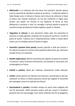 Ver. 3.2 - Gennaio 2016 Guida Pratica al Cake Design | Pag. 4
© Annamaria Pagano - Tutti i diritti riservati (vietata la duplicazione, l’uso commerciale e la modifica)
 Matterello: è un attrezzo che non deve mai mancare, perché spesso
avrai la necessità di stendere la pasta di zucchero. I matterelli adatti al
Cake Design sono in silicone e hanno varie misure da utilizzare in base
al lavoro che intendi realizzare. Se hai dei matterelli in legno puoi
iniziare con quelli, ma fornisci la tua dispensa di farina di mais
(Maizena) o zucchero a velo, (io consiglio il primo) poiché la pasta di
zucchero tende ad attaccarsi molto rispetto a quelli in silicone.
 Tappetino in silicone: è uno elemento molto utile che permette di
lavorare in modo agevole, evitando che la pasta di zucchero si incolli al
piano di lavoro. Tuttavia non è importantissimo, infatti si lavora bene
anche con un semplice piano di lavoro in legno.
 Smoother (spatola liscia pasta): questo utensile è utile per lisciare e
far aderire la pasta di zucchero alla superficie della torta, per eliminare
le bolle d’aria e le impronte.
 Rotella taglia pizza: Ottimo strumento per tagliare la pasta di zucchero
in eccesso e pezzi di diverse dimensioni, ad esempio le varie parti che
compongono un fiocco.
 Coltelli a paletta: ideali per sollevare decorazioni molto delicate.
 Forbici: anche queste non devono mai mancare, ad esempio se stai per
realizzare un fiocco, le forbici possono servirti per tagliare le estremità
dei rettangoli, ovvero le code del tuo fiocco!
 Stuzzicadenti e spiedini: ricordati sempre di averli nella valigetta del
tuo kit personale, infatti possono essere utili per creare la struttura
portante dei tuoi personaggi. Puoi anche utilizzare dei fili di spaghetti,
 