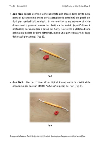 Ver. 3.2 - Gennaio 2016 Guida Pratica al Cake Design | Pag. 6
© Annamaria Pagano - Tutti i diritti riservati (vietata la duplicazione, l’uso commerciale e la modifica)
 Ball tool: questo utensile viene utilizzato per creare delle cavità nella
pasta di zucchero ma anche per assottigliare le estremità dei petali dei
fiori per renderli più realistici. In commercio se ne trovano di varie
dimensioni e possono essere in plastica e in acciaio (quest’ultimo è
preferibile per modellare i petali dei fiori). L’attrezzo è dotato di una
pallina più piccola all’altra estremità, molto utile per realizzare gli occhi
dei piccoli personaggi (Fig. 3).
Fig. 3
 Bon Tool: utile per creare alcuni tipi di incavi, come la cavità delle
orecchie o per dare un effetto “all’insù” ai petali dei fiori (Fig. 4).
Fig. 4
 
