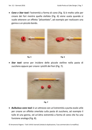 Ver. 3.2 - Gennaio 2016 Guida Pratica al Cake Design | Pag. 7
© Annamaria Pagano - Tutti i diritti riservati (vietata la duplicazione, l’uso commerciale e la modifica)
 Cone e Star tool: l’estremità a forma di cono (Fig. 5) è molto utile per
creare dei fori mentre quella stellata (Fig. 6) viene usata quando si
vuole ottenere un effetto “plissettato”, ad esempio per realizzare una
gonna o un piccolo bordo.
Fig. 5 Fig. 6
 Star tool: serve per incidere delle piccole stelline nella pasta di
zucchero oppure per creare i pistilli dei fiori (Fig. 7).
Fig. 7
 Bulbulous cone tool: è un attrezzo con un’estremità a punta ovale utile
per creare un effetto smerlato sulla pasta di zucchero, ad esempio il
tulle di una gonna, ed un’altra estremità a forma di cono che ha una
funzione analoga (Fig. 8).
 