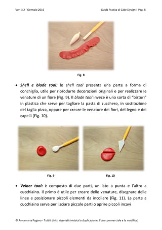 Ver. 3.2 - Gennaio 2016 Guida Pratica al Cake Design | Pag. 8
© Annamaria Pagano - Tutti i diritti riservati (vietata la duplicazione, l’uso commerciale e la modifica)
Fig. 8
 Shell e blade tool: lo shell tool presenta una parte a forma di
conchiglia, utile per riprodurre decorazioni originali e per realizzare le
venature di un fiore (Fig. 9). Il blade tool invece è una sorta di “bisturi”
in plastica che serve per tagliare la pasta di zucchero, in sostituzione
del taglia pizza, oppure per creare le venature dei fiori, del legno e dei
capelli (Fig. 10).
Fig. 9 Fig. 10
 Veiner tool: è composto di due parti, un lato a punta e l’altro a
cucchiaino. Il primo è utile per creare delle venature, disegnare delle
linee e posizionare piccoli elementi da incollare (Fig. 11). La parte a
cucchiaino serve per lisciare piccole parti o aprire piccoli incavi
 