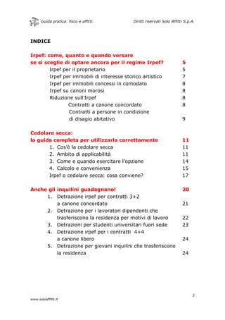 Guida pratica: fisco e affitti. Diritti riservati Solo Affitti S.p.A.
2
www.soloaffitti.it
INDICE
Irpef: come, quanto e quando versare
se si sceglie di optare ancora per il regime Irpef? 5
Irpef per il proprietario 5
Irpef per immobili di interesse storico artistico 7
Irpef per immobili concessi in comodato 8
Irpef su canoni morosi 8
Riduzione sull’Irpef 8
Contratti a canone concordato 8
Contratti a persone in condizione
di disagio abitativo 9
Cedolare secca:
la guida completa per utilizzarla correttamente 11
1. Cos’è la cedolare secca 11
2. Ambito di applicabilità 11
3. Come e quando esercitare l’opzione 14
4. Calcolo e convenienza 15
Irpef o cedolare secca: cosa conviene? 17
Anche gli inquilini guadagnano! 20
1. Detrazione irpef per contratti 3+2
a canone concordato 21
2. Detrazione per i lavoratori dipendenti che
trasferiscono la residenza per motivi di lavoro 22
3. Detrazioni per studenti universitari fuori sede 23
4. Detrazione irpef per i contratti 4+4
a canone libero 24
5. Detrazione per giovani inquilini che trasferiscono
la residenza 24
 