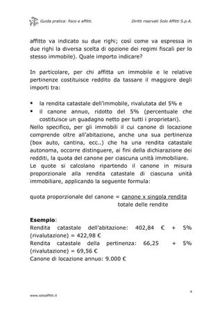 Guida pratica: fisco e affitti. Diritti riservati Solo Affitti S.p.A.
4
www.soloaffitti.it
affitto va indicato su due righi; così come va espressa in
due righi la diversa scelta di opzione dei regimi fiscali per lo
stesso immobile). Quale importo indicare?
In particolare, per chi affitta un immobile e le relative
pertinenze costituisce reddito da tassare il maggiore degli
importi tra:
 la rendita catastale dell’immobile, rivalutata del 5% e
 il canone annuo, ridotto del 5% (percentuale che
costituisce un guadagno netto per tutti i proprietari).
Nello specifico, per gli immobili il cui canone di locazione
comprende oltre all’abitazione, anche una sua pertinenza
(box auto, cantina, ecc..) che ha una rendita catastale
autonoma, occorre distinguere, ai fini della dichiarazione dei
redditi, la quota del canone per ciascuna unità immobiliare.
Le quote si calcolano ripartendo il canone in misura
proporzionale alla rendita catastale di ciascuna unità
immobiliare, applicando la seguente formula:
quota proporzionale del canone = canone x singola rendita
totale delle rendite
Esempio:
Rendita catastale dell’abitazione: 402,84 € + 5%
(rivalutazione) = 422,98 €
Rendita catastale della pertinenza: 66,25 + 5%
(rivalutazione) = 69,56 €
Canone di locazione annuo: 9.000 €
 