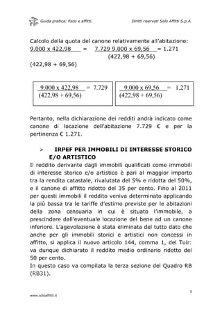 Guida pratica: fisco e affitti. Diritti riservati Solo Affitti S.p.A.
5
www.soloaffitti.it
9.000 x 422,98 = 7.729
(422,98 + 69,56)
9.000 x 69,56 = 1.271
(422,98 + 69,56)
Calcolo della quota del canone relativamente all’abitazione:
9.000 x 422,98___ = 7.729 9.000 x 69,56 = 1.271
(422,98 + 69,56)
(422,98 + 69,56)
Pertanto, nella dichiarazione dei redditi andrà indicato come
canone di locazione dell’abitazione 7.729 € e per la
pertinenza € 1.271.
 IRPEF PER IMMOBILI DI INTERESSE STORICO
E/O ARTISTICO
Il reddito derivante dagli immobili qualificati come immobili
di interesse storico e/o artistico è pari al maggior importo
tra la rendita catastale, rivalutata del 5% e ridotta del 50%,
e il canone di affitto ridotto del 35 per cento. Fino al 2011
per questi immobili il reddito veniva determinato applicando
la più bassa tra le tariffe d’estimo previste per le abitazioni
della zona censuaria in cui è situato l’immobile, a
prescindere dall’eventuale locazione del bene ad un canone
inferiore. L’agevolazione è stata eliminata del tutto dato che
anche per gli immobili storici e artistici non concessi in
affitto, si applica il nuovo articolo 144, comma 1, del Tuir:
va dunque dichiarato il reddito medio ordinario ridotto del
50 per cento.
In questo caso va compilata la terza sezione del Quadro RB
(RB31).
 