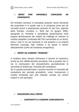 Guida pratica: fisco e affitti. Diritti riservati Solo Affitti S.p.A.
6
www.soloaffitti.it
 IRPEF PER IMMOBILI CONCESSI IN
COMODATO
Gli immobili concessi in comodato gratuito vanno dichiarati
dai proprietari e in questi casi ci si comporta come per gli
immobili tenuti a disposizione (articolo 41 del Tuir; agenzia
delle Entrate, circolare n. 50/E del 12 giugno 2002,
paragrafo 2). Pertanto il comodante (proprietario) nella
propria dichiarazione dei redditi ha l'obbligo di indicare la
rendita catastale (rivalutata del 5%) aumentata di un terzo;
salvo i casi in cui sia concessa in uso gratuito a un proprio
familiare (coniuge, figli, fratelli) e se questi vi dimori
abitualmente (come da residenza anagrafica).
 IRPEF SU CANONI “MOROSI”
Il locatore deve sempre dichiarare il canone di locazione,
anche se non effettivamente percepito, fino a quando non ci
sia la conclusione del procedimento giurisdizionale di
convalida di sfratto per morosità del conduttore.
Se in questo procedimento il giudice accerta la morosità del
conduttore per periodo precedenti, viene riconosciuto il
credito d’imposta pari alle imposte versate sui canoni
scaduti e non percepiti.
 RIDUZIONI SULL’IRPEF
o CONTRATTI A CANONE CONCORDATO
 