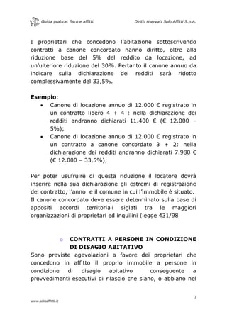 Guida pratica: fisco e affitti. Diritti riservati Solo Affitti S.p.A.
7
www.soloaffitti.it
I proprietari che concedono l’abitazione sottoscrivendo
contratti a canone concordato hanno diritto, oltre alla
riduzione base del 5% del reddito da locazione, ad
un’ulteriore riduzione del 30%. Pertanto il canone annuo da
indicare sulla dichiarazione dei redditi sarà ridotto
complessivamente del 33,5%.
Esempio:
 Canone di locazione annuo di 12.000 € registrato in
un contratto libero 4 + 4 : nella dichiarazione dei
redditi andranno dichiarati 11.400 € (€ 12.000 –
5%);
 Canone di locazione annuo di 12.000 € registrato in
un contratto a canone concordato 3 + 2: nella
dichiarazione dei redditi andranno dichiarati 7.980 €
(€ 12.000 – 33,5%);
Per poter usufruire di questa riduzione il locatore dovrà
inserire nella sua dichiarazione gli estremi di registrazione
del contratto, l’anno e il comune in cui l’immobile è situato.
Il canone concordato deve essere determinato sulla base di
appositi accordi territoriali siglati tra le maggiori
organizzazioni di proprietari ed inquilini (legge 431/98
o CONTRATTI A PERSONE IN CONDIZIONE
DI DISAGIO ABITATIVO
Sono previste agevolazioni a favore dei proprietari che
concedono in affitto il proprio immobile a persone in
condizione di disagio abitativo conseguente a
provvedimenti esecutivi di rilascio che siano, o abbiano nel
 