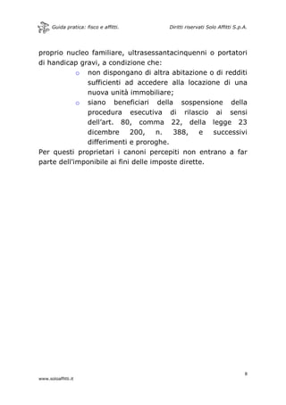 Guida pratica: fisco e affitti. Diritti riservati Solo Affitti S.p.A.
8
www.soloaffitti.it
proprio nucleo familiare, ultrasessantacinquenni o portatori
di handicap gravi, a condizione che:
o non dispongano di altra abitazione o di redditi
sufficienti ad accedere alla locazione di una
nuova unità immobiliare;
o siano beneficiari della sospensione della
procedura esecutiva di rilascio ai sensi
dell’art. 80, comma 22, della legge 23
dicembre 200, n. 388, e successivi
differimenti e proroghe.
Per questi proprietari i canoni percepiti non entrano a far
parte dell'imponibile ai fini delle imposte dirette.
 