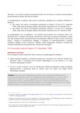 FISAC CGIL - Guida alla Previdenza 2014
Nel caso in cui l’età di accesso al pensionamento non sia intera, la riduzione percentuale è
proporzionale al numero dei mesi di anticipo.
!
La penalizzazione si applica sulla quota di pensione calcolata con il sistema retributivo e
pertanto:
▪ per coloro che hanno un’anzianità contributiva di almeno 18 anni al 31 dicembre
1995, sulla quota di assegno relativo all’anzianità maturata ﬁno al 31 dicembre 2011;
▪ per coloro che hanno un’anzianità contributiva inferiore a 18 anni al 31 dicembre
1995, sulla quota di assegno relativo all’anzianità maturata sino al 31 dicembre 1995.
!
Le penalizzazioni non si applicano nei confronti dei lavoratori che maturano entro il 3111
dicembre 2017 i requisiti di anzianità contributiva minima per la pensione anticipata, a patto
che tale anzianità derivi esclusivamente da prestazione effettiva di lavoro (sono comunque
inclusi i periodi di contribuzione collegati a congedo di maternità/paternità, congedo
parentale, obblighi di leva, infortunio, malattia, cassa integrazione ordinaria e riscatto per
omessa contribuzione di periodi lavorati, donazione di sangue) .12
!
3.2 Lavoratori assunti dopo il 31 dicembre 1995
!
PENSIONE DI VECCHIAIA
Per conseguire il diritto a pensione deve ricorrere una delle seguenti condizioni:
!
➢ stessi requisiti anagraﬁci e contributivi previsti per i lavoratori con contributi versati al 31
dicembre 1995, a condizione che l’importo dell’assegno non sia inferiore a 1,5 volte
l’importo dell’assegno sociale ;13
!
➢ 70 anni di età e almeno 5 anni di contribuzione effettiva escludendo quella accreditata14
ﬁgurativamente a qualunque titolo (in questo caso non esiste una soglia minima
dell’assegno erogato).
!
!
!
!
Eccezione: le lavoratrici madri, indipendentemente dal fatto che al momento della maternità lavorino o
meno, possono beneﬁciare di un periodo di maggiorazione dell’età anagraﬁca pari a 4 mesi per ciascun
ﬁglio ﬁno ad un massimo di 12 mesi, raggiungendo in tal modo prima il requisito anagraﬁco utile per
accedere alla pensione. In alternativa possono optare per un calcolo più favorevole della pensione grazie
all'applicazione del coefﬁciente di trasformazione relativo ad un’età anagraﬁca superiore di un anno a quella
effettiva nel caso di uno o due ﬁgli e superiore di due anni per tre o più ﬁgli.
DL 216/2011 convertito con modiﬁcazioni dalla Legge 14/2012 (vedi art. 6, comma 2-quater) e DL 101/2013 (art.4 bis) convertito con11
modiﬁcazione dalla Legge 125/2013.
Il periodo di contribuzione maturato nel Fondo di solidarietà non è ricompreso nell’elenco previsto dalla legge e, pertanto, si applicano le12
penalizzazioni previste se si accede alla pensione anticipata con un’età inferiore a 62 anni.
L’assegno sociale annuo per il 2013 è di € 5.749,90 (€ 442,30 x 13 mensilità).13
Dal 1° gennaio 2013 i requisiti anagraﬁci saranno adeguati, con cadenza triennale ﬁno al 2019 e biennale in seguito, alla speranza di vita14
accertata dall’Istat. Dal 2013 l’incremento è di tre mesi.
 