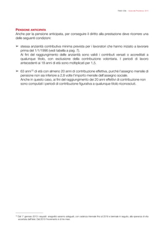 FISAC CGIL - Guida alla Previdenza 2014
PENSIONE ANTICIPATA
Anche per la pensione anticipata, per conseguire il diritto alla prestazione deve ricorrere una
delle seguenti condizioni:
!
➢ stessa anzianità contributiva minima prevista per i lavoratori che hanno iniziato a lavorare
prima del 1/1/1996 (vedi tabella a pag. 7).
Ai ﬁni del raggiungimento delle anzianità sono validi i contributi versati o accreditati a
qualunque titolo, con esclusione della contribuzione volontaria. I periodi di lavoro
antecedenti ai 18 anni di età sono moltiplicati per 1,5.
!
➢ 63 anni di età con almeno 20 anni di contribuzione effettiva, purché l’assegno mensile di15
pensione non sia inferiore a 2,8 volte l’importo mensile dell’assegno sociale.
Anche in questo caso, ai ﬁni del raggiungimento dei 20 anni effettivi di contribuzione non
sono computati i periodi di contribuzione ﬁgurativa a qualunque titolo riconosciuti.
!
!
!
Dal 1° gennaio 2013 i requisiti anagraﬁci saranno adeguati, con cadenza triennale ﬁno al 2019 e biennale in seguito, alla speranza di vita15
accertata dall’Istat. Dal 2013 l’incremento è di tre mesi.
 
