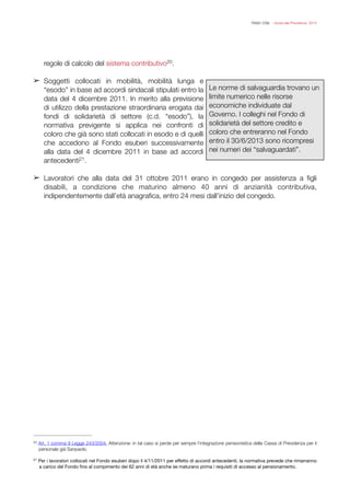 FISAC CGIL - Guida alla Previdenza 2014
regole di calcolo del sistema contributivo .20
➢ Soggetti collocati in mobilità, mobilità lunga e
“esodo” in base ad accordi sindacali stipulati entro la
data del 4 dicembre 2011. In merito alla previsione
di utilizzo della prestazione straordinaria erogata dai
fondi di solidarietà di settore (c.d. “esodo”), la
normativa previgente si applica nei confronti di
coloro che già sono stati collocati in esodo e di quelli
che accedono al Fondo esuberi successivamente
alla data del 4 dicembre 2011 in base ad accordi
antecedenti .21
!
➢ Lavoratori che alla data del 31 ottobre 2011 erano in congedo per assistenza a ﬁgli
disabili, a condizione che maturino almeno 40 anni di anzianità contributiva,
indipendentemente dall’età anagraﬁca, entro 24 mesi dall’inizio del congedo.
!
!
!
Art. 1 comma 9 Legge 243/2004. Attenzione: in tal caso si perde per sempre l’integrazione pensionistica della Cassa di Previdenza per il20
personale già Sanpaolo.
Per i lavoratori collocati nel Fondo esuberi dopo il 4/11/2011 per eﬀetto di accordi antecedenti, la normativa prevede che rimarranno21
a carico del Fondo ﬁno al compimento dei 62 anni di età anche se maturano prima i requisiti di accesso al pensionamento.
Le norme di salvaguardia trovano un
limite numerico nelle risorse
economiche individuate dal
Governo. I colleghi nel Fondo di
solidarietà del settore credito e
coloro che entreranno nel Fondo
entro il 30/6/2013 sono ricompresi
nei numeri dei “salvaguardati”.
 