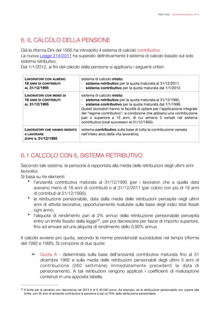 FISAC CGIL - Guida alla Previdenza 2014
6. IL CALCOLO DELLA PENSIONE
!
Già la riforma Dini del 1995 ha introdotto il sistema di calcolo contributivo.
La nuova Legge 214/2011 ha superato deﬁnitivamente il sistema di calcolo basato sul solo
sistema retributivo.
Dal 1/1/2012, ai ﬁni del calcolo della pensione si applicano i seguenti criteri:
!
!!
6.1 CALCOLO CON IL SISTEMA RETRIBUTIVO
!
Secondo tale sistema, la pensione è rapportata alla media delle retribuzioni degli ultimi anni
lavorativi.
Si basa su tre elementi:
• l'anzianità contributiva maturata al 31/12/1995 (per i lavoratori che a quella data
avevano meno di 18 anni di contributi) o al 31/12/2011 (per coloro con più di 18 anni
di contributi al 31/12/1995);
• la retribuzione pensionabile, data dalla media delle retribuzioni percepite negli ultimi
anni di attività lavorativa, opportunamente rivalutate sulla base degli indici Istat ﬁssati
ogni anno;
• l'aliquota di rendimento pari al 2% annuo della retribuzione pensionabile percepita
entro un limite ﬁssato dalla legge , per poi decrescere per fasce di importo superiore,22
ﬁno ad arrivare ad una aliquota di rendimento dello 0,90% annuo.
!
Il calcolo avviene pro quota, secondo le norme previdenziali succedutesi nel tempo (riforma
del 1992 e 1995). Si compone di due quote:
!
➢ Quota A - determinata sulla base dell'anzianità contributiva maturata ﬁno al 31
dicembre 1992 e sulla media delle retribuzioni pensionabili degli ultimi 5 anni di
contribuzione (260 settimane) immediatamente precedenti la data di
pensionamento. A tali retribuzioni vengono applicati i coefﬁcienti di rivalutazione
contenuti in una apposita tabella.
LAVORATORI CON ALMENO
18 ANNI DI CONTRIBUTI
AL 31/12/1995
sistema di calcolo misto:
- sistema retributivo per la quota maturata al 31/12/2011,

- sistema contributivo per la quota maturata dal 1/1/2012.
LAVORATORI CON MENO DI
18 ANNI DI CONTRIBUTI
AL 31/12/1995
sistema di calcolo misto:
- sistema retributivo per la quota maturata al 31/12/1995,

- sistema contributivo per la quota maturata dal 1/1/1996.

Questi lavoratori hanno la facoltà di optare per l’applicazione integrale
del “regime contributivo”, a condizione che abbiano una contribuzione
pari o superiore a 15 anni, di cui almeno 5 versati nel sistema
contributivo (cioè successivi al 31/12/1995).
LAVORATORI CHE HANNO INIZIATO
A LAVORARE
DOPO IL 31/12/1995
sistema contributivo sulla base di tutta la contribuzione versata
nell’intero arco della vita lavorativa.
Il limite per le pensioni con decorrenza nel 2013 è di € 45.530 annui. Ad esempio, se la retribuzione pensionabile non supera tale22
limite, con 35 anni di anzianità contributiva la pensione è pari al 70% della retribuzione pensionabile.
 
