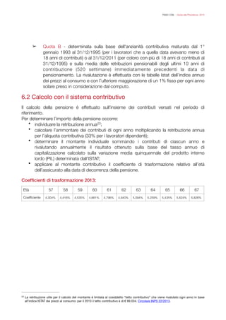 FISAC CGIL - Guida alla Previdenza 2014
!
➢ Quota B - determinata sulla base dell'anzianità contributiva maturata dal 1°
gennaio 1993 al 31/12/1995 (per i lavoratori che a quella data avevano meno di
18 anni di contributi) o al 31/12/2011 (per coloro con più di 18 anni di contributi al
31/12/1995) e sulla media delle retribuzioni pensionabili degli ultimi 10 anni di
contribuzione (520 settimane) immediatamente precedenti la data di
pensionamento. La rivalutazione è effettuata con le tabelle Istat dell’indice annuo
dei prezzi al consumo e con l’ulteriore maggiorazione di un 1% ﬁsso per ogni anno
solare preso in considerazione dal computo.

!
6.2 Calcolo con il sistema contributivo

!
Il calcolo della pensione è effettuato sull'insieme dei contributi versati nel periodo di
riferimento.
Per determinare l’importo della pensione occorre:
• individuare la retribuzione annua ;23
• calcolare l’ammontare dei contributi di ogni anno moltiplicando la retribuzione annua
per l’aliquota contributiva (33% per i lavoratori dipendenti);
• determinare il montante individuale sommando i contributi di ciascun anno e
rivalutando annualmente il risultato ottenuto sulla base del tasso annuo di
capitalizzazione calcolato sulla variazione media quinquennale del prodotto interno
lordo (PIL) determinata dall’ISTAT;
• applicare al montante contributivo il coefﬁciente di trasformazione relativo all’età
dell’assicurato alla data di decorrenza della pensione.
!
Coefﬁcienti di trasformazione 2013:
!
!!!
!
Età 57 58 59 60 61 62 63 64 65 66 67
Coefﬁciente 4,304% 4,416% 4,535% 4,661% 4,796% 4,940% 5,094% 5,259% 5,435% 5,624% 5,826%
La retribuzione utile per il calcolo del montante è limitata al cosiddetto “tetto contributivo” che viene rivalutato ogni anno in base23
all’indice ISTAT dei prezzi al consumo: per il 2013 il tetto contributivo è di € 99.034. Circolare INPS 22/2013.
 