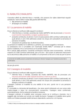 FISAC CGIL - Guida alla Previdenza 2014
8. INABILITÀ E INVALIDITÀ
!
I lavoratori affetti da infermità ﬁsica o mentale, che possono far valere determinati requisiti
contributivi, hanno diritto in base alla gravità dell’infermità:
• alla pensione di inabilità
• all’assegno di invalidità.
!
8.1 La pensione di inabilità
!
Si può ottenere al veriﬁcarsi delle seguenti condizioni:
• infermità ﬁsica o mentale, accertata dai medici dell'INPS, tale da provocare un’assoluta
e permanente impossibilità a svolgere qualsiasi lavoro;
• anzianità contributiva di almeno 5 anni di assicurazione (260 contributi settimanali), dei
quali almeno 3 anni (156 settimane) versati nei cinque anni precedenti la domanda di
pensione di inabilità;
• cessazione di qualsiasi tipo di attività lavorativa.
La pensione di inabilità non è deﬁnitiva e, pertanto, può essere soggetta a revisione.
La prestazione non è cumulabile con l’eventuale rendita INAIL concessa per lo stesso24
evento invalidante, ﬁno a concorrenza con la rendita stessa.
Per il calcolo della pensione, l’anzianità contributiva maturata viene incrementata - nel limite
massimo di 2.080 contributi settimanali, pari a 40 anni - dal numero di settimane intercorrenti
tra la decorrenza della pensione di inabilità e il compimento di 60 anni di età sia per le donne
sia per gli uomini. 
!
8.2 L’assegno di invalidità
!
Si può ottenere al veriﬁcarsi delle seguenti condizioni:
• infermità ﬁsica o mentale, accertata dai medici dell'INPS, tale da provocare una
riduzione permanente della capacità lavorativa a meno di un terzo;
• anzianità contributiva di almeno 5 anni di assicurazione (260 contributi settimanali), dei
quali almeno 3 anni (156 settimane) versati nei cinque anni precedenti la domanda di
assegno ordinario di invalidità.
L'assegno ordinario di invalidità ha una validità di tre anni, quindi non è una pensione
deﬁnitiva.
E’ rinnovabile su domanda del beneﬁciario, che viene quindi sottoposto ad una nuova visita
medico-legale e dopo tre riconoscimenti consecutivi, l'assegno viene confermato
automaticamente, ferme restando le facoltà di revisione.
L'assegno ordinario di invalidità viene concesso anche se si continua a lavorare, ma è
soggetto alla normativa sul cumulo con redditi da lavoro: l'assegno di invalidità viene quindi
ridotto se il titolare possiede redditi da lavoro dipendente, autonomo o di impresa.
L’INAIL è l’istituto che risarcisce gli infortuni sul lavoro con assegno rivedibile o rendita vitalizia.24
I pensionati di inabilità possono presentare domanda per ottenere l’assegno per l’assistenza personale e
continuativa.
 
