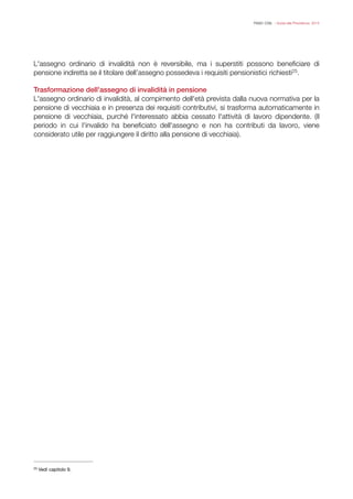 FISAC CGIL - Guida alla Previdenza 2014
L'assegno ordinario di invalidità non è reversibile, ma i superstiti possono beneﬁciare di
pensione indiretta se il titolare dell’assegno possedeva i requisiti pensionistici richiesti .25
!
Trasformazione dell'assegno di invalidità in pensione
L'assegno ordinario di invalidità, al compimento dell'età prevista dalla nuova normativa per la
pensione di vecchiaia e in presenza dei requisiti contributivi, si trasforma automaticamente in
pensione di vecchiaia, purché l'interessato abbia cessato l'attività di lavoro dipendente. (Il
periodo in cui l'invalido ha beneﬁciato dell'assegno e non ha contributi da lavoro, viene
considerato utile per raggiungere il diritto alla pensione di vecchiaia).
!
!
Vedi capitolo 9.25
 