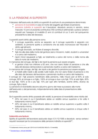 FISAC CGIL - Guida alla Previdenza 2014
9. LA PENSIONE AI SUPERSTITI
!
Il decesso dell'assicurato da diritto ai superstiti di usufruire di una prestazione denominata:
• pensione di reversibilità in caso di morte del soggetto già titolare di pensione;
• pensione indiretta ai superstiti se il lavoratore, deceduto ancora in servizio, aveva
maturato 15 anni di anzianità contributiva (780 contributi settimanali) o poteva vantare i
requisiti per l’assegno di invalidità (5 anni di contributi di cui 3 anni nel quinquennio
precedente la data del decesso).
!
I superstiti aventi diritto alla pensione sono:
• il coniuge superstite, anche se separato: se il coniuge superstite è separato con
addebito, la pensione spetta a condizione che sia stato riconosciuto dal Tribunale il
diritto agli alimenti;
• il coniuge divorziato, se titolare di assegno divorzile;
• ﬁgli che alla data della morte del genitore siano minorenni, inabili, studenti o universitari
e a carico del medesimo;
• nipoti minori (equiparati ai ﬁgli), se totalmente a carico del nonno o della nonna alla
data di morte dei medesimi;
In mancanza del coniuge, dei ﬁgli e dei nipoti la pensione può essere erogata:
• ai genitori d’età non inferiore a 65 anni, che non siano titolari di pensione e che alla
data del decesso del lavoratore o pensionato risultino a carico del medesimo.
In mancanza del coniuge, dei ﬁgli, dei nipoti e dei genitori la pensione può essere erogata:
• ai fratelli celibi inabili e alle sorelle nubili inabili, che non siano titolari di pensione e che
alla data del decesso del lavoratore o pensionato risultino a carico del medesimo.
Il coniuge ed i ﬁgli possono beneﬁciare della pensione, nella misura pari al 60% al solo
coniuge, 80% al coniuge e un ﬁglio, 100% al coniuge e due o più ﬁgli; 70% al solo ﬁglio, 80%
ai due ﬁgli, 100% ai tre o più ﬁgli; 15% per ogni altro familiare, avente diritto, diverso da
coniuge, ﬁgli e nipoti.
La pensione di reversibilità decorre dal primo giorno del mese successivo alla morte
dell'assicurato o del pensionato, indipendentemente dalla data di presentazione della
domanda.
!
Se il superstite avente diritto possiede altri redditi, la pensione di reversibilità viene ridotta del:
• 25% nel caso in cui il beneﬁciario abbia un reddito annuo superiore a tre volte il
trattamento minimo Inps ,26
• 40% nel caso in cui il beneﬁciario abbia un reddito annuo superiore a quattro volte il
trattamento minimo,
• 50% nel caso in cui il beneﬁciario abbia un reddito annuo superiore a cinque volte il
trattamento minimo.
!
Indennità una tantum
Spetta al superstite del lavoratore assicurato dopo il 31/12/1995 e deceduto senza vantare i
requisiti necessari per la concessione della pensione indiretta ai superstiti .27
Pagina ! di !19 20
Il trattamento minimo annuo per il 2013 è di € 6.440,59 (€ 495,43 x 13 mensilità).26
Circolare Inps n. 104 del 16/6/200327
 