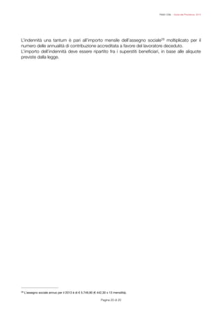 FISAC CGIL - Guida alla Previdenza 2014
L’indennità una tantum è pari all’importo mensile dell’assegno sociale moltiplicato per il28
numero delle annualità di contribuzione accreditata a favore del lavoratore deceduto.
L’importo dell’indennità deve essere ripartito fra i superstiti beneﬁciari, in base alle aliquote
previste dalla legge.
Pagina ! di !20 20
L’assegno sociale annuo per il 2013 è di € 5.749,90 (€ 442,30 x 13 mensilità).
28
 
