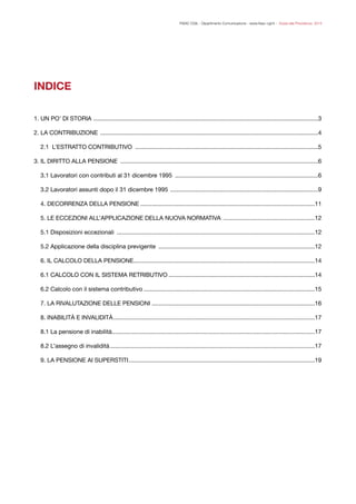 FISAC CGIL - Dipartimento Comunicazione - www.ﬁsac-cgil.it - Guida alla Previdenza 2014
!
INDICE
!
!
!
1. UN PO' DI STORIA 	 3
.......................................................................................................................................
2. LA CONTRIBUZIONE 	 4
...................................................................................................................................
2.1 L’ESTRATTO CONTRIBUTIVO 	 5
..............................................................................................................
3. IL DIRITTO ALLA PENSIONE 	 6
.......................................................................................................................
3.1 Lavoratori con contributi al 31 dicembre 1995 	 6
......................................................................................
3.2 Lavoratori assunti dopo il 31 dicembre 1995 	 9
.........................................................................................
4. DECORRENZA DELLA PENSIONE	 11
.........................................................................................................
5. LE ECCEZIONI ALL’APPLICAZIONE DELLA NUOVA NORMATIVA 	 12
.......................................................
5.1 Disposizioni eccezionali 	 12
.......................................................................................................................
5.2 Applicazione della disciplina previgente 	 12
..............................................................................................
6. IL CALCOLO DELLA PENSIONE	 14
.............................................................................................................
6.1 CALCOLO CON IL SISTEMA RETRIBUTIVO	 14
........................................................................................
6.2 Calcolo con il sistema contributivo	 15
.......................................................................................................
7. LA RIVALUTAZIONE DELLE PENSIONI	 16
..................................................................................................
8. INABILITÀ E INVALIDITÀ	 17
.........................................................................................................................
8.1 La pensione di inabilità	 17
..........................................................................................................................
8.2 L’assegno di invalidità	 17
...........................................................................................................................
9. LA PENSIONE AI SUPERSTITI	 19................................................................................................................
 