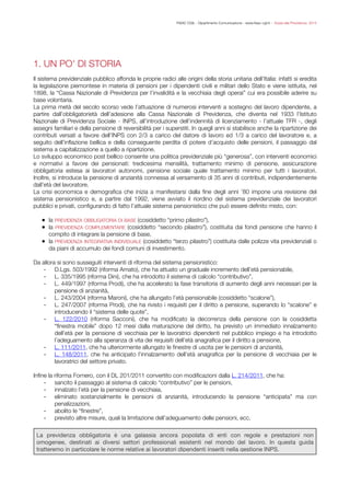 FISAC CGIL - Dipartimento Comunicazione - www.ﬁsac-cgil.it - Guida alla Previdenza 2014
1. UN PO' DI STORIA
!Il sistema previdenziale pubblico affonda le proprie radici alle origini della storia unitaria dell’Italia: infatti si eredita
la legislazione piemontese in materia di pensioni per i dipendenti civili e militari dello Stato e viene istituita, nel
1898, la “Cassa Nazionale di Previdenza per l’invalidità e la vecchiaia degli operai” cui era possibile aderire su
base volontaria.
La prima metà del secolo scorso vede l’attuazione di numerosi interventi a sostegno del lavoro dipendente, a
partire dall’obbligatorietà dell’adesione alla Cassa Nazionale di Previdenza, che diventa nel 1933 l’Istituto
Nazionale di Previdenza Sociale - INPS, all’introduzione dell’indennità di licenziamento - l’attuale TFR -, degli
assegni familiari e della pensione di reversibilità per i superstiti. In quegli anni si stabilisce anche la ripartizione dei
contributi versati a favore dell’INPS con 2/3 a carico del datore di lavoro ed 1/3 a carico del lavoratore e, a
seguito dell’inﬂazione bellica e della conseguente perdita di potere d’acquisto delle pensioni, il passaggio dal
sistema a capitalizzazione a quello a ripartizione.
Lo sviluppo economico post bellico consente una politica previdenziale più “generosa”, con interventi economici
e normativi a favore dei pensionati: tredicesima mensilità, trattamento minimo di pensione, assicurazione
obbligatoria estesa ai lavoratori autonomi, pensione sociale quale trattamento minimo per tutti i lavoratori.
Inoltre, si introduce la pensione di anzianità connessa al versamento di 35 anni di contributi, indipendentemente
dall’età del lavoratore.
La crisi economica e demograﬁca che inizia a manifestarsi dalla ﬁne degli anni ’80 impone una revisione del
sistema pensionistico e, a partire dal 1992, viene avviato il riordino del sistema previdenziale dei lavoratori
pubblici e privati, conﬁgurando di fatto l’attuale sistema pensionistico che può essere deﬁnito misto, con:
!
• la PREVIDENZA OBBLIGATORIA DI BASE (cosiddetto “primo pilastro”),
• la PREVIDENZA COMPLEMENTARE (cosiddetto “secondo pilastro”), costituita dai fondi pensione che hanno il
compito di integrare la pensione di base,
• la PREVIDENZA INTEGRATIVA INDIVIDUALE (cosiddetto “terzo pilastro”) costituita dalle polizze vita previdenziali o
da piani di accumulo dei fondi comuni di investimento.
!Da allora si sono susseguiti interventi di riforma del sistema pensionistico:
- D.Lgs. 503/1992 (riforma Amato), che ha attuato un graduale incremento dell’età pensionabile,
- L. 335/1995 (riforma Dini), che ha introdotto il sistema di calcolo “contributivo”,
- L. 449/1997 (riforma Prodi), che ha accelerato la fase transitoria di aumento degli anni necessari per la
pensione di anzianità,
- L. 243/2004 (riforma Maroni), che ha allungato l’età pensionabile (cosiddetto “scalone”),
- L. 247/2007 (riforma Prodi), che ha rivisto i requisiti per il diritto a pensione, superando lo “scalone” e
introducendo il “sistema delle quote”,
- L. 122/2010 (riforma Sacconi), che ha modiﬁcato la decorrenza della pensione con la cosiddetta
“ﬁnestra mobile” dopo 12 mesi dalla maturazione del diritto, ha previsto un immediato innalzamento
dell’età per la pensione di vecchiaia per le lavoratrici dipendenti nel pubblico impiego e ha introdotto
l’adeguamento alla speranza di vita dei requisiti dell’età anagraﬁca per il diritto a pensione,
- L. 111/2011, che ha ulteriormente allungato le ﬁnestre di uscita per le pensioni di anzianità,

- L. 148/2011, che ha anticipato l’innalzamento dell’età anagraﬁca per la pensione di vecchiaia per le
lavoratrici del settore privato.
!Inﬁne la riforma Fornero, con il DL 201/2011 convertito con modiﬁcazioni dalla L. 214/2011, che ha:
- sancito il passaggio al sistema di calcolo “contributivo” per le pensioni,
- innalzato l’età per la pensione di vecchiaia,
- eliminato sostanzialmente le pensioni di anzianità, introducendo la pensione “anticipata” ma con
penalizzazioni,
- abolito le “ﬁnestre”,
- previsto altre misure, quali la limitazione dell’adeguamento delle pensioni, ecc.
!


!
La previdenza obbligatoria è una galassia ancora popolata di enti con regole e prestazioni non
omogenee, destinati ai diversi settori professionali esistenti nel mondo del lavoro. In questa guida
tratteremo in particolare le norme relative ai lavoratori dipendenti inseriti nella gestione INPS.
 