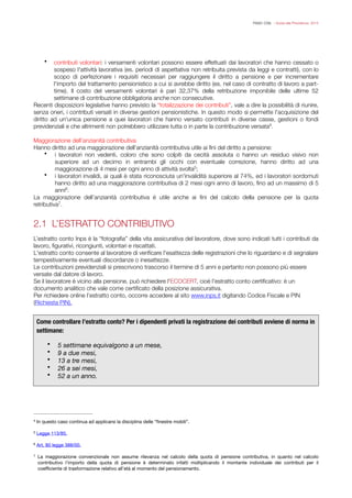 FISAC CGIL - Guida alla Previdenza 2014
• contributi volontari: i versamenti volontari possono essere effettuati dai lavoratori che hanno cessato o
sospeso l'attività lavorativa (es. periodi di aspettativa non retribuita prevista da leggi e contratti), con lo
scopo di perfezionare i requisiti necessari per raggiungere il diritto a pensione e per incrementare
l'importo del trattamento pensionistico a cui si avrebbe diritto (es. nel caso di contratto di lavoro a part-
time). Il costo del versamenti volontari è pari 32,37% della retribuzione imponibile delle ultime 52
settimane di contribuzione obbligatoria anche non consecutive.
Recenti disposizioni legislative hanno previsto la “totalizzazione dei contributi”, vale a dire la possibilità di riunire,
senza oneri, i contributi versati in diverse gestioni pensionistiche. In questo modo si permette l'acquisizione del
diritto ad un'unica pensione a quei lavoratori che hanno versato contributi in diverse casse, gestioni o fondi
previdenziali e che altrimenti non potrebbero utilizzare tutta o in parte la contribuzione versata .4
!Maggiorazione dell’anzianità contributiva
Hanno diritto ad una maggiorazione dell’anzianità contributiva utile ai ﬁni del diritto a pensione:
• i lavoratori non vedenti, coloro che sono colpiti da cecità assoluta o hanno un residuo visivo non
superiore ad un decimo in entrambi gli occhi con eventuale correzione, hanno diritto ad una
maggiorazione di 4 mesi per ogni anno di attività svolta ;5
• i lavoratori invalidi, ai quali è stata riconosciuta un'invalidità superiore al 74%, ed i lavoratori sordomuti
hanno diritto ad una maggiorazione contributiva di 2 mesi ogni anno di lavoro, ﬁno ad un massimo di 5
anni .6
La maggiorazione dell’anzianità contributiva è utile anche ai ﬁni del calcolo della pensione per la quota
retributiva .7
!
2.1 L’ESTRATTO CONTRIBUTIVO
!L’estratto conto Inps è la “fotograﬁa” della vita assicurativa del lavoratore, dove sono indicati tutti i contributi da
lavoro, ﬁgurativi, ricongiunti, volontari e riscattati.
L'estratto conto consente al lavoratore di veriﬁcare l'esattezza delle registrazioni che lo riguardano e di segnalare
tempestivamente eventuali discordanze o inesattezze.
Le contribuzioni previdenziali si prescrivono trascorso il termine di 5 anni e pertanto non possono più essere
versate dal datore di lavoro.
Se il lavoratore è vicino alla pensione, può richiedere l'ECOCERT, cioè l'estratto conto certiﬁcativo: è un
documento analitico che vale come certiﬁcato della posizione assicurativa.
Per richiedere online l’estratto conto, occorre accedere al sito www.inps.it digitando Codice Fiscale e PIN
(Richiesta PIN).
!


!
!
Come controllare l’estratto conto? Per i dipendenti privati la registrazione dei contributi avviene di norma in
settimane:
• 5 settimane equivalgono a un mese,
• 9 a due mesi,
• 13 a tre mesi,
• 26 a sei mesi,
• 52 a un anno.
In questo caso continua ad applicarsi la disciplina delle “ﬁnestre mobili”.4
Legge 113/85.5
Art. 80 legge 388/00.6
La maggiorazione convenzionale non assume rilevanza nel calcolo della quota di pensione contributiva, in quanto nel calcolo7
contributivo l’importo della quota di pensione è determinato infatti moltiplicando il montante individuale dei contributi per il
coeﬃciente di trasformazione relativo all’età al momento del pensionamento.
 