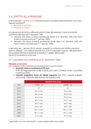 FISAC CGIL - Guida alla Previdenza 2014
3. IL DIRITTO ALLA PENSIONE
!
A decorrere dal 1° gennaio 2012 i lavoratori possono accedere al pensionamento con le due
seguenti prestazioni :8
▪ PENSIONE DI VECCHIAIA
▪ PENSIONE ANTICIPATA
!
La maturazione del diritto si differenzia anche in base alla presenza o meno di anzianità
contributiva alla data del 31 dicembre 1995:
▪ lavoratori che hanno contributi previdenziali versati al 31 dicembre 1995 (che hanno
iniziato a lavorare prima del 1° gennaio 1996),
▪ lavoratori che hanno contributi previdenziali versati dopo il 31 dicembre 1995 (che
hanno iniziato a lavorare dopo il 1° gennaio 1996).
!
A decorrere dal 1° gennaio 2013 i requisiti anagraﬁci e contributivi per il diritto a pensione
saranno adeguati – con cadenza triennale ﬁno al 2019 e biennale in seguito - alla speranza di
vita accertata dall’Istituto Nazionale di Statistica e validata dall’Eurostat.
Dal 2013 l’incremento è di tre mesi.
!
3.1 Lavoratori con contributi al 31 dicembre 1995
!
PENSIONE DI VECCHIAIA
Per conseguire il diritto a pensione occorre perfezionare i seguenti requisiti:
➢ anzianità minima contributiva di 20 anni.
Ai ﬁni del raggiungimento di tale anzianità sono validi i contributi versati o accreditati
a qualunque titolo.
➢ requisito anagraﬁco come da tabella seguente (dal 2016 i requisiti anagraﬁci
sono stimati, sulla base dello scenario demograﬁco Istat)
!
Dipendenti settore privato
Anni UOMINI - età DONNE - età
2012 66 62
2013 66 e 3 mesi 62 e 3 mesi
2014 66 e 3 mesi 63 e 9 mesi
2015 66 e 3 mesi 63 e 9 mesi
2016 66 e 7 mesi 65 e 7 mesi
2017 66 e 7 mesi 65 e 7 mesi
2018 66 e 7 mesi 66 e 7 mesi
2019 66 e 11 mesi 66 e 11 mesi
2020 66 e 11 mesi 66 e 11 mesi
2021 67 e 2 mesi 67 e 2 mesi
Legge 214/2011 di conversione del DL 201/2011 -. Circolare interpretativa INPS n. 35 del 14/3/20128
 