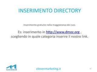 INSERIMENTO DIRECTORY
32elevenmarketing.it
Inserimento gratuito nella maggioranza dei casi.
Es: inserimento in http://www.dmoz.org ,
scegliendo in quale categoria inserire il nostro link.
 