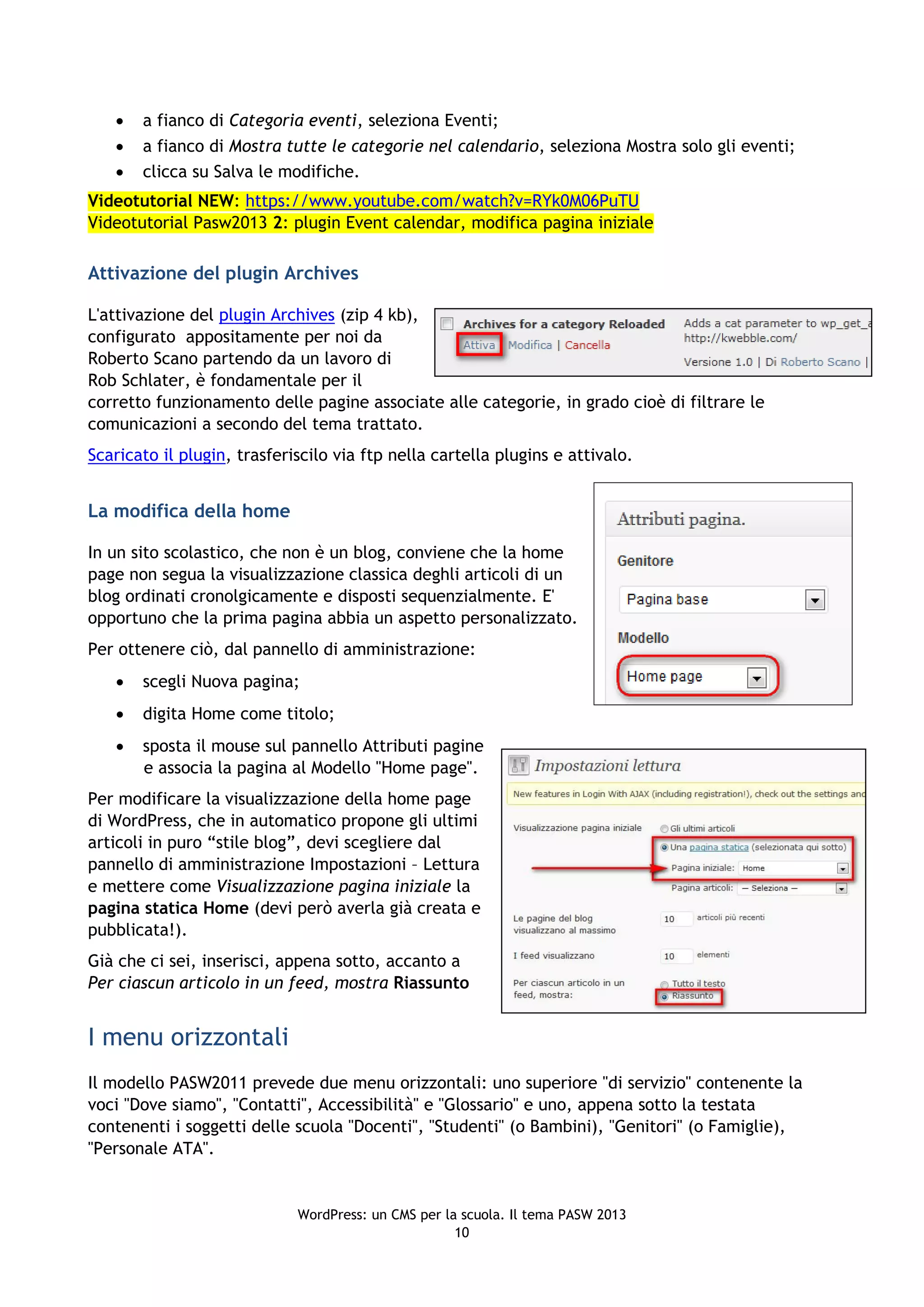    a fianco di Categoria eventi, seleziona Eventi;
      a fianco di Mostra tutte le categorie nel calendario, seleziona Mostra solo gli eventi;
      clicca su Salva le modifiche.
Videotutorial NEW: https://www.youtube.com/watch?v=RYk0M06PuTU
Videotutorial Pasw2013 2: plugin Event calendar, modifica pagina iniziale

Attivazione del plugin Archives

L'attivazione del plugin Archives (zip 4 kb),
configurato appositamente per noi da
Roberto Scano partendo da un lavoro di
Rob Schlater, è fondamentale per il
corretto funzionamento delle pagine associate alle categorie, in grado cioè di filtrare le
comunicazioni a secondo del tema trattato.
Scaricato il plugin, trasferiscilo via ftp nella cartella plugins e attivalo.


La modifica della home

In un sito scolastico, che non è un blog, conviene che la home
page non segua la visualizzazione classica deghli articoli di un
blog ordinati cronolgicamente e disposti sequenzialmente. E'
opportuno che la prima pagina abbia un aspetto personalizzato.
Per ottenere ciò, dal pannello di amministrazione:
      scegli Nuova pagina;
      digita Home come titolo;
      sposta il mouse sul pannello Attributi pagine
       e associa la pagina al Modello "Home page".
Per modificare la visualizzazione della home page
di WordPress, che in automatico propone gli ultimi
articoli in puro “stile blog”, devi scegliere dal
pannello di amministrazione Impostazioni – Lettura
e mettere come Visualizzazione pagina iniziale la
pagina statica Home (devi però averla già creata e
pubblicata!).
Già che ci sei, inserisci, appena sotto, accanto a
Per ciascun articolo in un feed, mostra Riassunto


I menu orizzontali
Il modello PASW2011 prevede due menu orizzontali: uno superiore "di servizio" contenente la
voci "Dove siamo", "Contatti", Accessibilità" e "Glossario" e uno, appena sotto la testata
contenenti i soggetti delle scuola "Docenti", "Studenti" (o Bambini), "Genitori" (o Famiglie),
"Personale ATA".


                             WordPress: un CMS per la scuola. Il tema PASW 2013
                                                     10
 
