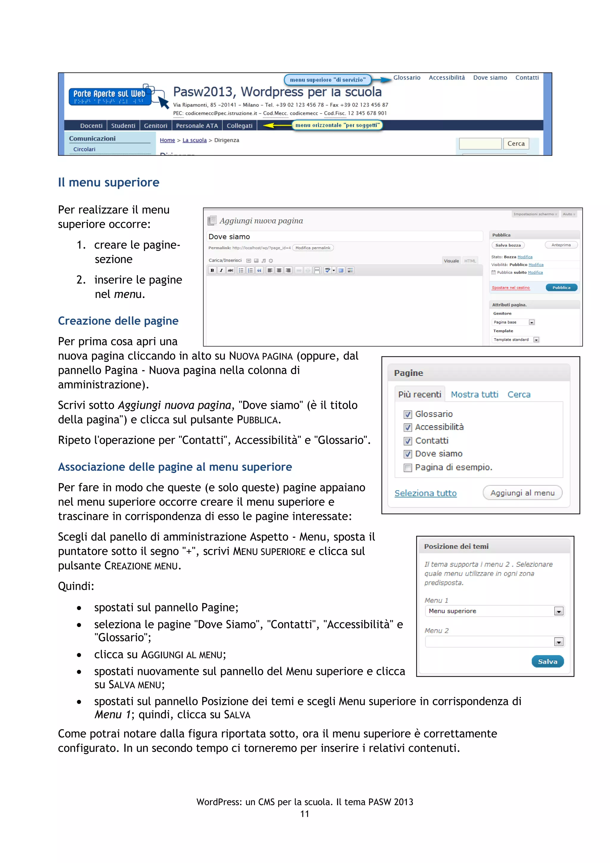 Il menu superiore

Per realizzare il menu
superiore occorre:
   1. creare le pagine-
      sezione
   2. inserire le pagine
      nel menu.

Creazione delle pagine
Per prima cosa apri una
nuova pagina cliccando in alto su NUOVA PAGINA (oppure, dal
pannello Pagina - Nuova pagina nella colonna di
amministrazione).
Scrivi sotto Aggiungi nuova pagina, "Dove siamo" (è il titolo
della pagina") e clicca sul pulsante PUBBLICA.
Ripeto l'operazione per "Contatti", Accessibilità" e "Glossario".

Associazione delle pagine al menu superiore
Per fare in modo che queste (e solo queste) pagine appaiano
nel menu superiore occorre creare il menu superiore e
trascinare in corrispondenza di esso le pagine interessate:
Scegli dal panello di amministrazione Aspetto - Menu, sposta il
puntatore sotto il segno "+", scrivi MENU SUPERIORE e clicca sul
pulsante CREAZIONE MENU.
Quindi:
      spostati sul pannello Pagine;
      seleziona le pagine "Dove Siamo", "Contatti", "Accessibilità" e
       "Glossario";
      clicca su AGGIUNGI AL MENU;
      spostati nuovamente sul pannello del Menu superiore e clicca
       su SALVA MENU;
      spostati sul pannello Posizione dei temi e scegli Menu superiore in corrispondenza di
       Menu 1; quindi, clicca su SALVA
Come potrai notare dalla figura riportata sotto, ora il menu superiore è correttamente
configurato. In un secondo tempo ci torneremo per inserire i relativi contenuti.



                            WordPress: un CMS per la scuola. Il tema PASW 2013
                                                    11
 