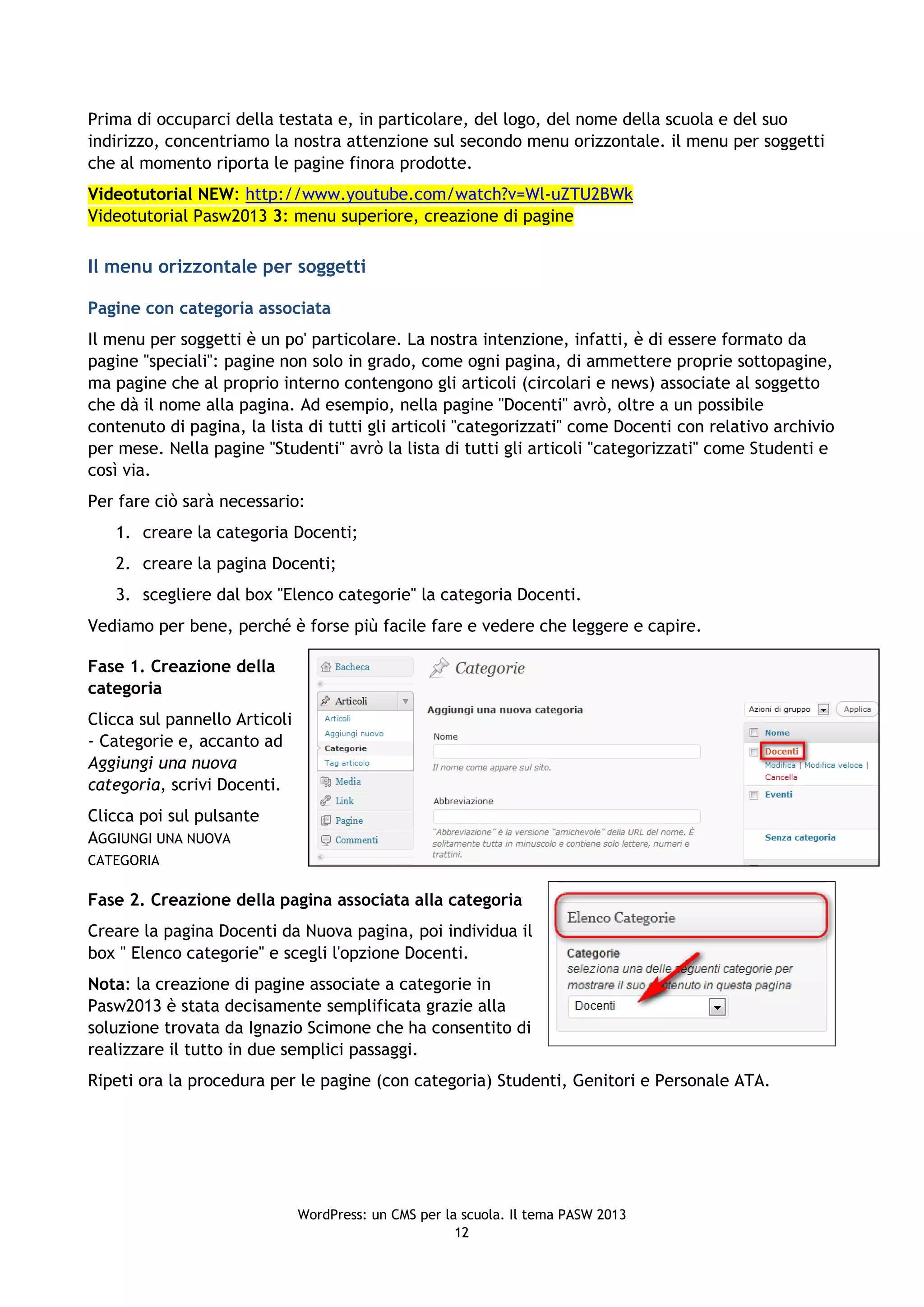 Prima di occuparci della testata e, in particolare, del logo, del nome della scuola e del suo
indirizzo, concentriamo la nostra attenzione sul secondo menu orizzontale. il menu per soggetti
che al momento riporta le pagine finora prodotte.
Videotutorial NEW: http://www.youtube.com/watch?v=Wl-uZTU2BWk
Videotutorial Pasw2013 3: menu superiore, creazione di pagine

Il menu orizzontale per soggetti

Pagine con categoria associata
Il menu per soggetti è un po' particolare. La nostra intenzione, infatti, è di essere formato da
pagine "speciali": pagine non solo in grado, come ogni pagina, di ammettere proprie sottopagine,
ma pagine che al proprio interno contengono gli articoli (circolari e news) associate al soggetto
che dà il nome alla pagina. Ad esempio, nella pagine "Docenti" avrò, oltre a un possibile
contenuto di pagina, la lista di tutti gli articoli "categorizzati" come Docenti con relativo archivio
per mese. Nella pagine "Studenti" avrò la lista di tutti gli articoli "categorizzati" come Studenti e
così via.
Per fare ciò sarà necessario:
   1. creare la categoria Docenti;
   2. creare la pagina Docenti;
   3. scegliere dal box "Elenco categorie" la categoria Docenti.
Vediamo per bene, perché è forse più facile fare e vedere che leggere e capire.

Fase 1. Creazione della
categoria
Clicca sul pannello Articoli
- Categorie e, accanto ad
Aggiungi una nuova
categoria, scrivi Docenti.
Clicca poi sul pulsante
AGGIUNGI UNA NUOVA
CATEGORIA

Fase 2. Creazione della pagina associata alla categoria
Creare la pagina Docenti da Nuova pagina, poi individua il
box " Elenco categorie" e scegli l'opzione Docenti.
Nota: la creazione di pagine associate a categorie in
Pasw2013 è stata decisamente semplificata grazie alla
soluzione trovata da Ignazio Scimone che ha consentito di
realizzare il tutto in due semplici passaggi.
Ripeti ora la procedura per le pagine (con categoria) Studenti, Genitori e Personale ATA.




                               WordPress: un CMS per la scuola. Il tema PASW 2013
                                                       12
 