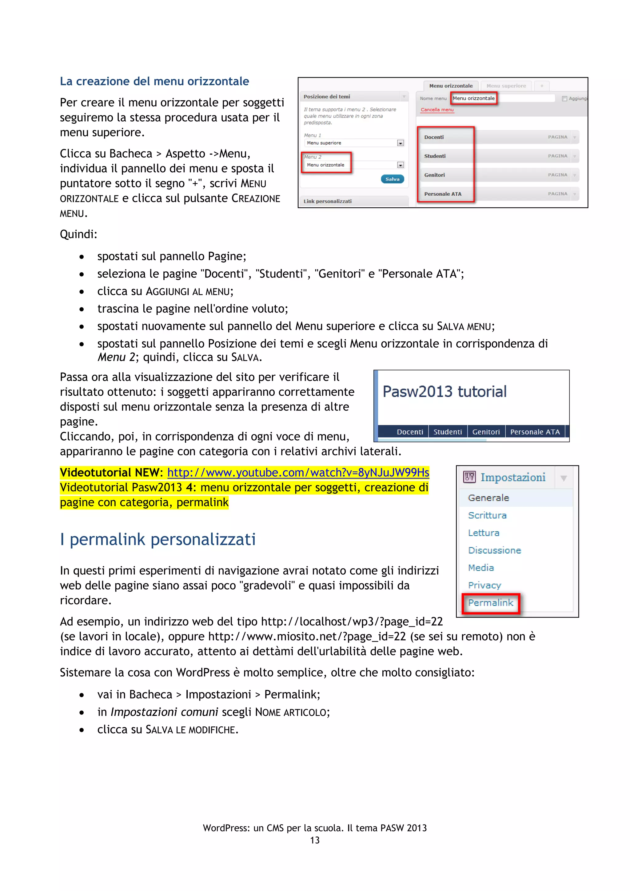 La creazione del menu orizzontale
Per creare il menu orizzontale per soggetti
seguiremo la stessa procedura usata per il
menu superiore.
Clicca su Bacheca > Aspetto ->Menu,
individua il pannello dei menu e sposta il
puntatore sotto il segno "+", scrivi MENU
ORIZZONTALE e clicca sul pulsante CREAZIONE
MENU.

Quindi:
      spostati sul pannello Pagine;
      seleziona le pagine "Docenti", "Studenti", "Genitori" e "Personale ATA";
      clicca su AGGIUNGI AL MENU;
      trascina le pagine nell'ordine voluto;
      spostati nuovamente sul pannello del Menu superiore e clicca su SALVA MENU;
      spostati sul pannello Posizione dei temi e scegli Menu orizzontale in corrispondenza di
       Menu 2; quindi, clicca su SALVA.
Passa ora alla visualizzazione del sito per verificare il
risultato ottenuto: i soggetti appariranno correttamente
disposti sul menu orizzontale senza la presenza di altre
pagine.
Cliccando, poi, in corrispondenza di ogni voce di menu,
appariranno le pagine con categoria con i relativi archivi laterali.
Videotutorial NEW: http://www.youtube.com/watch?v=8yNJuJW99Hs
Videotutorial Pasw2013 4: menu orizzontale per soggetti, creazione di
pagine con categoria, permalink


I permalink personalizzati
In questi primi esperimenti di navigazione avrai notato come gli indirizzi
web delle pagine siano assai poco "gradevoli" e quasi impossibili da
ricordare.
Ad esempio, un indirizzo web del tipo http://localhost/wp3/?page_id=22
(se lavori in locale), oppure http://www.miosito.net/?page_id=22 (se sei su remoto) non è
indice di lavoro accurato, attento ai dettàmi dell'urlabilità delle pagine web.
Sistemare la cosa con WordPress è molto semplice, oltre che molto consigliato:
      vai in Bacheca > Impostazioni > Permalink;
      in Impostazioni comuni scegli NOME ARTICOLO;
      clicca su SALVA LE MODIFICHE.




                            WordPress: un CMS per la scuola. Il tema PASW 2013
                                                    13
 
