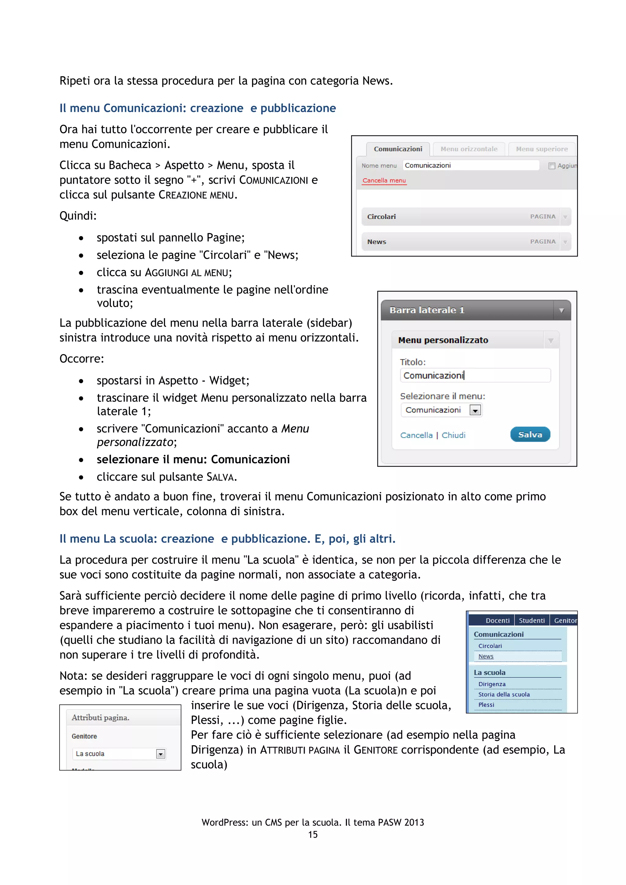 Ripeti ora la stessa procedura per la pagina con categoria News.

Il menu Comunicazioni: creazione e pubblicazione
Ora hai tutto l'occorrente per creare e pubblicare il
menu Comunicazioni.
Clicca su Bacheca > Aspetto > Menu, sposta il
puntatore sotto il segno "+", scrivi COMUNICAZIONI e
clicca sul pulsante CREAZIONE MENU.
Quindi:
      spostati sul pannello Pagine;
      seleziona le pagine "Circolari" e "News;
      clicca su AGGIUNGI AL MENU;
      trascina eventualmente le pagine nell'ordine
       voluto;
La pubblicazione del menu nella barra laterale (sidebar)
sinistra introduce una novità rispetto ai menu orizzontali.
Occorre:
      spostarsi in Aspetto - Widget;
      trascinare il widget Menu personalizzato nella barra
       laterale 1;
      scrivere "Comunicazioni" accanto a Menu
       personalizzato;
      selezionare il menu: Comunicazioni
      cliccare sul pulsante SALVA.
Se tutto è andato a buon fine, troverai il menu Comunicazioni posizionato in alto come primo
box del menu verticale, colonna di sinistra.

Il menu La scuola: creazione e pubblicazione. E, poi, gli altri.
La procedura per costruire il menu "La scuola" è identica, se non per la piccola differenza che le
sue voci sono costituite da pagine normali, non associate a categoria.
Sarà sufficiente perciò decidere il nome delle pagine di primo livello (ricorda, infatti, che tra
breve impareremo a costruire le sottopagine che ti consentiranno di
espandere a piacimento i tuoi menu). Non esagerare, però: gli usabilisti
(quelli che studiano la facilità di navigazione di un sito) raccomandano di
non superare i tre livelli di profondità.
Nota: se desideri raggruppare le voci di ogni singolo menu, puoi (ad
esempio in "La scuola") creare prima una pagina vuota (La scuola)n e poi
                          inserire le sue voci (Dirigenza, Storia delle scuola,
                          Plessi, ...) come pagine figlie.
                          Per fare ciò è sufficiente selezionare (ad esempio nella pagina
                          Dirigenza) in ATTRIBUTI PAGINA il GENITORE corrispondente (ad esempio, La
                          scuola)



                            WordPress: un CMS per la scuola. Il tema PASW 2013
                                                    15
 