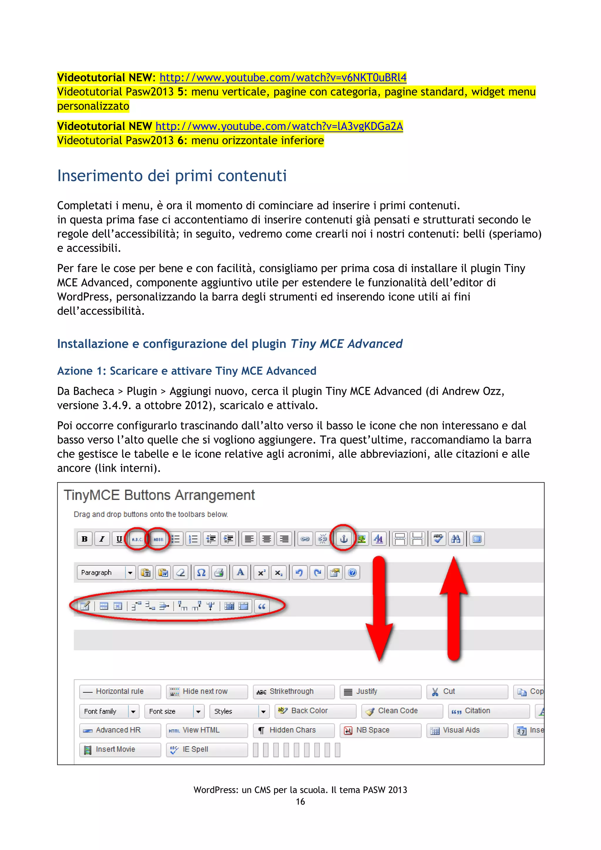 Videotutorial NEW: http://www.youtube.com/watch?v=v6NKT0uBRl4
Videotutorial Pasw2013 5: menu verticale, pagine con categoria, pagine standard, widget menu
personalizzato
Videotutorial NEW http://www.youtube.com/watch?v=lA3vgKDGa2A
Videotutorial Pasw2013 6: menu orizzontale inferiore


Inserimento dei primi contenuti
Completati i menu, è ora il momento di cominciare ad inserire i primi contenuti.
in questa prima fase ci accontentiamo di inserire contenuti già pensati e strutturati secondo le
regole dell’accessibilità; in seguito, vedremo come crearli noi i nostri contenuti: belli (speriamo)
e accessibili.
Per fare le cose per bene e con facilità, consigliamo per prima cosa di installare il plugin Tiny
MCE Advanced, componente aggiuntivo utile per estendere le funzionalità dell’editor di
WordPress, personalizzando la barra degli strumenti ed inserendo icone utili ai fini
dell’accessibilità.

Installazione e configurazione del plugin Tiny MCE Advanced

Azione 1: Scaricare e attivare Tiny MCE Advanced
Da Bacheca > Plugin > Aggiungi nuovo, cerca il plugin Tiny MCE Advanced (di Andrew Ozz,
versione 3.4.9. a ottobre 2012), scaricalo e attivalo.
Poi occorre configurarlo trascinando dall’alto verso il basso le icone che non interessano e dal
basso verso l’alto quelle che si vogliono aggiungere. Tra quest’ultime, raccomandiamo la barra
che gestisce le tabelle e le icone relative agli acronimi, alle abbreviazioni, alle citazioni e alle
ancore (link interni).




                            WordPress: un CMS per la scuola. Il tema PASW 2013
                                                    16
 