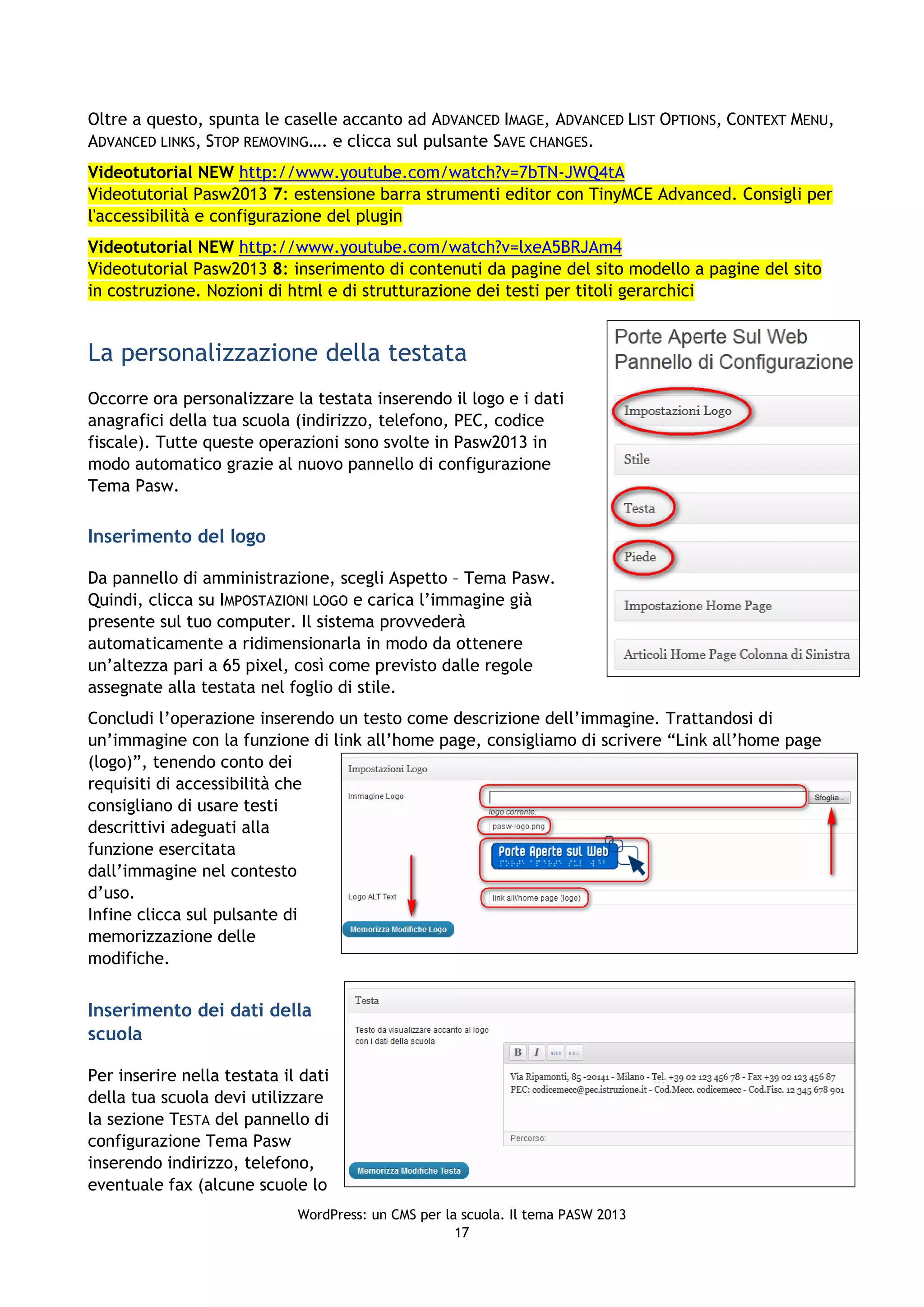 Oltre a questo, spunta le caselle accanto ad ADVANCED IMAGE, ADVANCED LIST OPTIONS, CONTEXT MENU,
ADVANCED LINKS, STOP REMOVING…. e clicca sul pulsante SAVE CHANGES.
Videotutorial NEW http://www.youtube.com/watch?v=7bTN-JWQ4tA
Videotutorial Pasw2013 7: estensione barra strumenti editor con TinyMCE Advanced. Consigli per
l'accessibilità e configurazione del plugin
Videotutorial NEW http://www.youtube.com/watch?v=lxeA5BRJAm4
Videotutorial Pasw2013 8: inserimento di contenuti da pagine del sito modello a pagine del sito
in costruzione. Nozioni di html e di strutturazione dei testi per titoli gerarchici


La personalizzazione della testata
Occorre ora personalizzare la testata inserendo il logo e i dati
anagrafici della tua scuola (indirizzo, telefono, PEC, codice
fiscale). Tutte queste operazioni sono svolte in Pasw2013 in
modo automatico grazie al nuovo pannello di configurazione
Tema Pasw.

Inserimento del logo

Da pannello di amministrazione, scegli Aspetto – Tema Pasw.
Quindi, clicca su IMPOSTAZIONI LOGO e carica l’immagine già
presente sul tuo computer. Il sistema provvederà
automaticamente a ridimensionarla in modo da ottenere
un’altezza pari a 65 pixel, così come previsto dalle regole
assegnate alla testata nel foglio di stile.
Concludi l’operazione inserendo un testo come descrizione dell’immagine. Trattandosi di
un’immagine con la funzione di link all’home page, consigliamo di scrivere “Link all’home page
(logo)”, tenendo conto dei
requisiti di accessibilità che
consigliano di usare testi
descrittivi adeguati alla
funzione esercitata
dall’immagine nel contesto
d’uso.
Infine clicca sul pulsante di
memorizzazione delle
modifiche.


Inserimento dei dati della
scuola

Per inserire nella testata il dati
della tua scuola devi utilizzare
la sezione TESTA del pannello di
configurazione Tema Pasw
inserendo indirizzo, telefono,
eventuale fax (alcune scuole lo
                             WordPress: un CMS per la scuola. Il tema PASW 2013
                                                     17
 