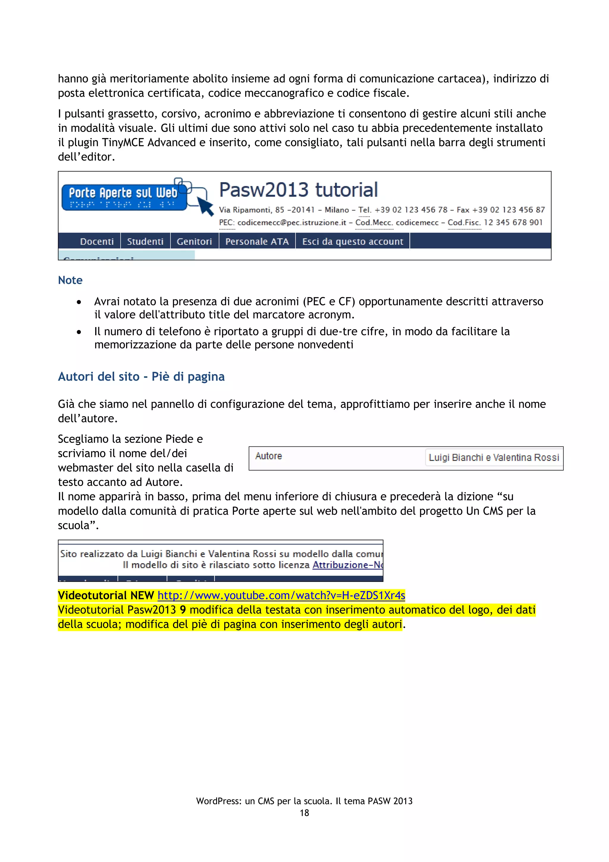hanno già meritoriamente abolito insieme ad ogni forma di comunicazione cartacea), indirizzo di
posta elettronica certificata, codice meccanografico e codice fiscale.
I pulsanti grassetto, corsivo, acronimo e abbreviazione ti consentono di gestire alcuni stili anche
in modalità visuale. Gli ultimi due sono attivi solo nel caso tu abbia precedentemente installato
il plugin TinyMCE Advanced e inserito, come consigliato, tali pulsanti nella barra degli strumenti
dell’editor.




Note
      Avrai notato la presenza di due acronimi (PEC e CF) opportunamente descritti attraverso
       il valore dell'attributo title del marcatore acronym.
      Il numero di telefono è riportato a gruppi di due-tre cifre, in modo da facilitare la
       memorizzazione da parte delle persone nonvedenti

Autori del sito - Piè di pagina

Già che siamo nel pannello di configurazione del tema, approfittiamo per inserire anche il nome
dell’autore.
Scegliamo la sezione Piede e
scriviamo il nome del/dei
webmaster del sito nella casella di
testo accanto ad Autore.
Il nome apparirà in basso, prima del menu inferiore di chiusura e precederà la dizione “su
modello dalla comunità di pratica Porte aperte sul web nell'ambito del progetto Un CMS per la
scuola”.




Videotutorial NEW http://www.youtube.com/watch?v=H-eZDS1Xr4s
Videotutorial Pasw2013 9 modifica della testata con inserimento automatico del logo, dei dati
della scuola; modifica del piè di pagina con inserimento degli autori.




                            WordPress: un CMS per la scuola. Il tema PASW 2013
                                                    18
 