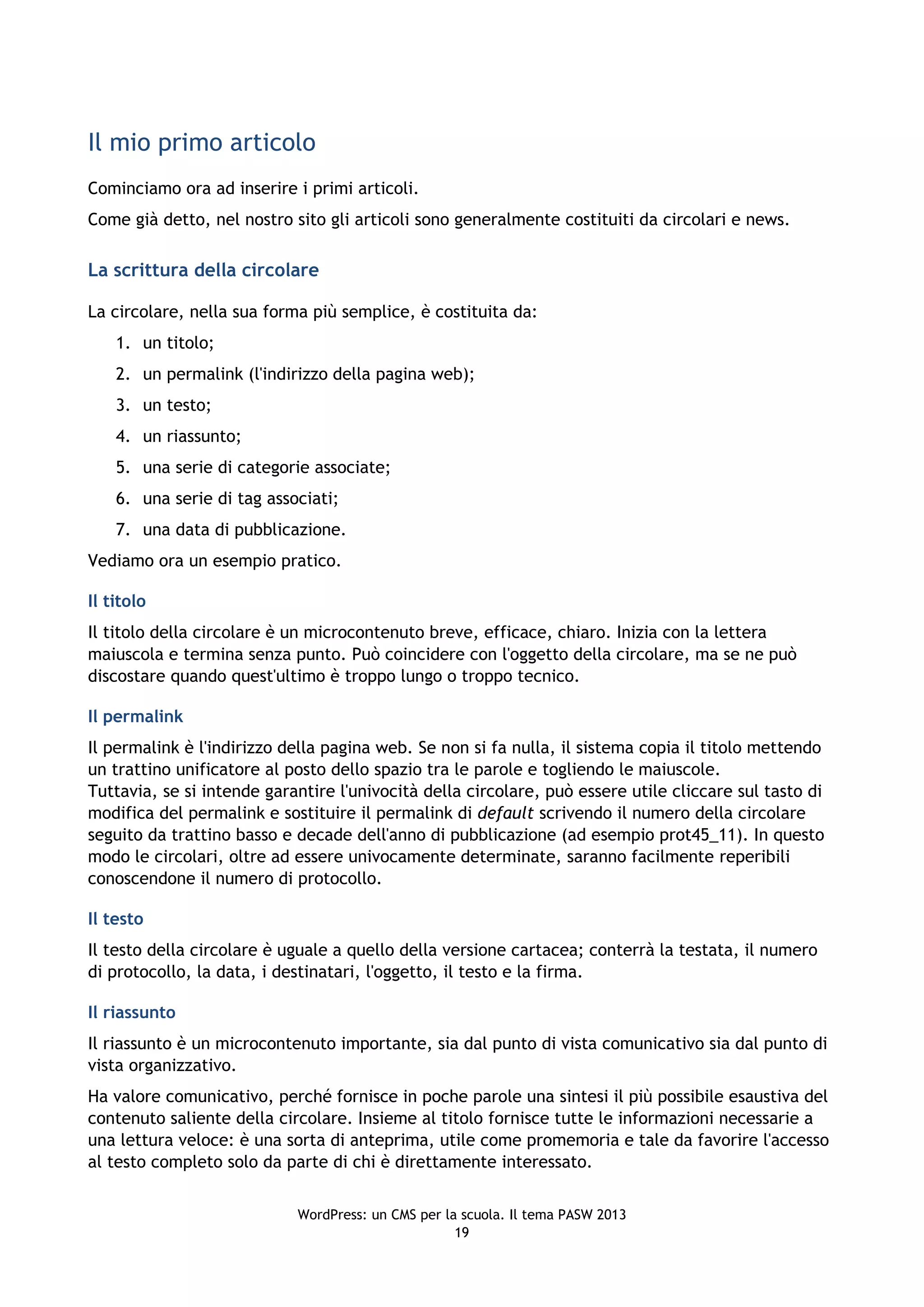 Il mio primo articolo
Cominciamo ora ad inserire i primi articoli.
Come già detto, nel nostro sito gli articoli sono generalmente costituiti da circolari e news.

La scrittura della circolare

La circolare, nella sua forma più semplice, è costituita da:
    1. un titolo;
    2. un permalink (l'indirizzo della pagina web);
    3. un testo;
    4. un riassunto;
    5. una serie di categorie associate;
    6. una serie di tag associati;
    7. una data di pubblicazione.
Vediamo ora un esempio pratico.

Il titolo
Il titolo della circolare è un microcontenuto breve, efficace, chiaro. Inizia con la lettera
maiuscola e termina senza punto. Può coincidere con l'oggetto della circolare, ma se ne può
discostare quando quest'ultimo è troppo lungo o troppo tecnico.

Il permalink
Il permalink è l'indirizzo della pagina web. Se non si fa nulla, il sistema copia il titolo mettendo
un trattino unificatore al posto dello spazio tra le parole e togliendo le maiuscole.
Tuttavia, se si intende garantire l'univocità della circolare, può essere utile cliccare sul tasto di
modifica del permalink e sostituire il permalink di default scrivendo il numero della circolare
seguito da trattino basso e decade dell'anno di pubblicazione (ad esempio prot45_11). In questo
modo le circolari, oltre ad essere univocamente determinate, saranno facilmente reperibili
conoscendone il numero di protocollo.

Il testo
Il testo della circolare è uguale a quello della versione cartacea; conterrà la testata, il numero
di protocollo, la data, i destinatari, l'oggetto, il testo e la firma.

Il riassunto
Il riassunto è un microcontenuto importante, sia dal punto di vista comunicativo sia dal punto di
vista organizzativo.
Ha valore comunicativo, perché fornisce in poche parole una sintesi il più possibile esaustiva del
contenuto saliente della circolare. Insieme al titolo fornisce tutte le informazioni necessarie a
una lettura veloce: è una sorta di anteprima, utile come promemoria e tale da favorire l'accesso
al testo completo solo da parte di chi è direttamente interessato.


                            WordPress: un CMS per la scuola. Il tema PASW 2013
                                                    19
 