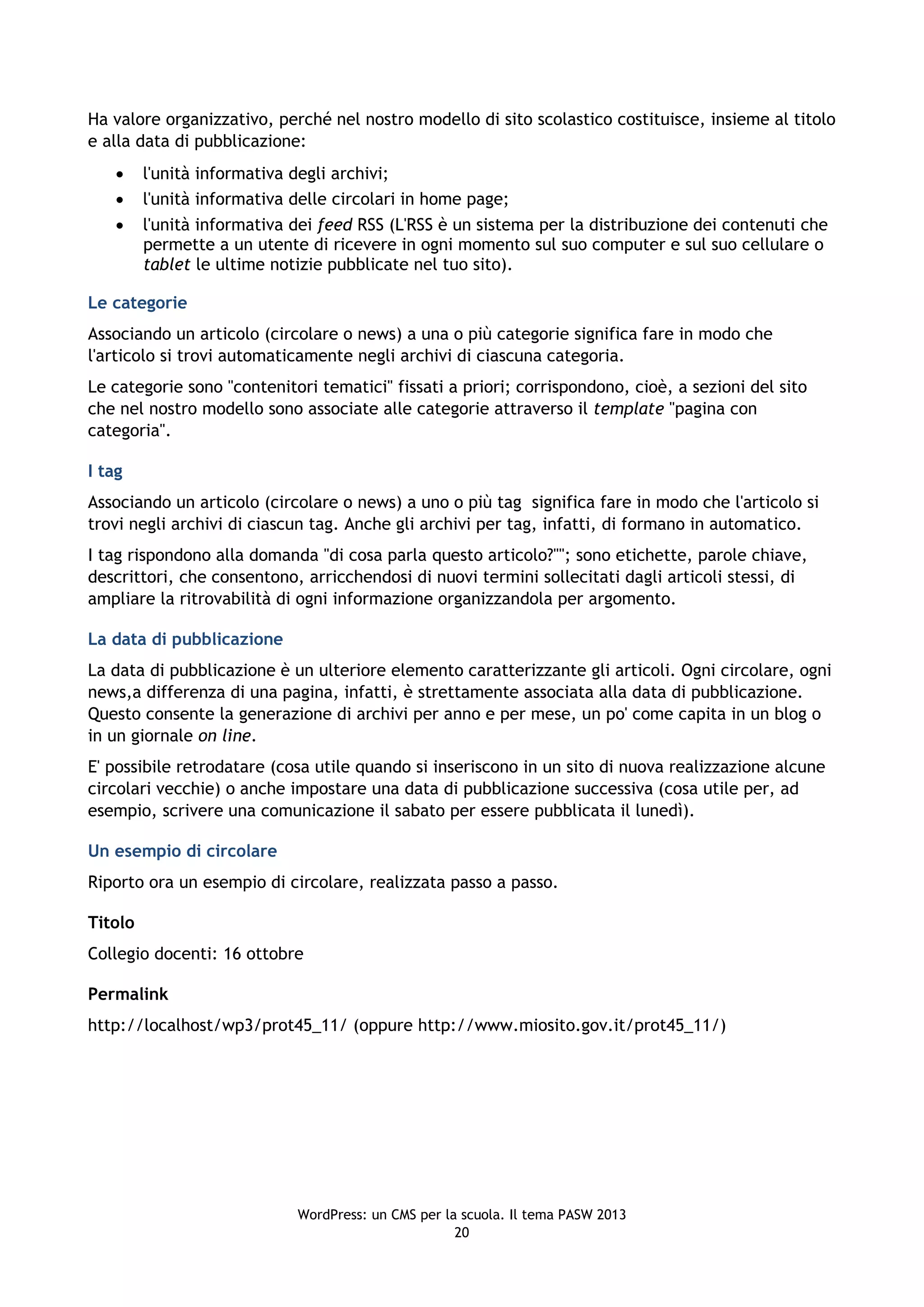 Ha valore organizzativo, perché nel nostro modello di sito scolastico costituisce, insieme al titolo
e alla data di pubblicazione:
        l'unità informativa degli archivi;
        l'unità informativa delle circolari in home page;
        l'unità informativa dei feed RSS (L'RSS è un sistema per la distribuzione dei contenuti che
         permette a un utente di ricevere in ogni momento sul suo computer e sul suo cellulare o
         tablet le ultime notizie pubblicate nel tuo sito).

Le categorie
Associando un articolo (circolare o news) a una o più categorie significa fare in modo che
l'articolo si trovi automaticamente negli archivi di ciascuna categoria.
Le categorie sono "contenitori tematici" fissati a priori; corrispondono, cioè, a sezioni del sito
che nel nostro modello sono associate alle categorie attraverso il template "pagina con
categoria".

I tag
Associando un articolo (circolare o news) a uno o più tag significa fare in modo che l'articolo si
trovi negli archivi di ciascun tag. Anche gli archivi per tag, infatti, di formano in automatico.
I tag rispondono alla domanda "di cosa parla questo articolo?""; sono etichette, parole chiave,
descrittori, che consentono, arricchendosi di nuovi termini sollecitati dagli articoli stessi, di
ampliare la ritrovabilità di ogni informazione organizzandola per argomento.

La data di pubblicazione
La data di pubblicazione è un ulteriore elemento caratterizzante gli articoli. Ogni circolare, ogni
news,a differenza di una pagina, infatti, è strettamente associata alla data di pubblicazione.
Questo consente la generazione di archivi per anno e per mese, un po' come capita in un blog o
in un giornale on line.
E' possibile retrodatare (cosa utile quando si inseriscono in un sito di nuova realizzazione alcune
circolari vecchie) o anche impostare una data di pubblicazione successiva (cosa utile per, ad
esempio, scrivere una comunicazione il sabato per essere pubblicata il lunedì).

Un esempio di circolare
Riporto ora un esempio di circolare, realizzata passo a passo.

Titolo
Collegio docenti: 16 ottobre

Permalink
http://localhost/wp3/prot45_11/ (oppure http://www.miosito.gov.it/prot45_11/)




                             WordPress: un CMS per la scuola. Il tema PASW 2013
                                                     20
 