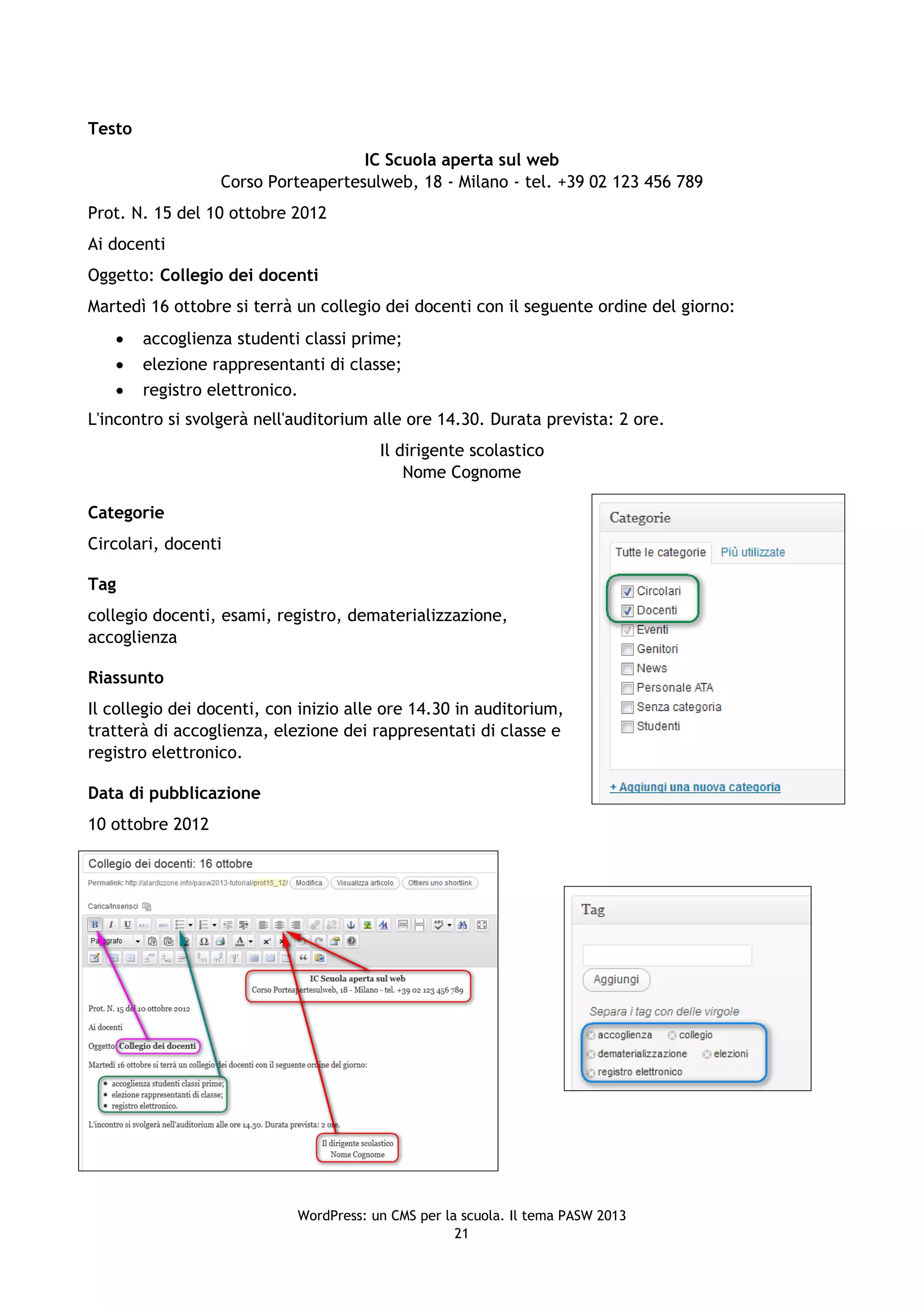 Testo
                                    IC Scuola aperta sul web
                  Corso Porteapertesulweb, 18 - Milano - tel. +39 02 123 456 789
Prot. N. 15 del 10 ottobre 2012
Ai docenti
Oggetto: Collegio dei docenti
Martedì 16 ottobre si terrà un collegio dei docenti con il seguente ordine del giorno:
       accoglienza studenti classi prime;
       elezione rappresentanti di classe;
       registro elettronico.
L'incontro si svolgerà nell'auditorium alle ore 14.30. Durata prevista: 2 ore.
                                        Il dirigente scolastico
                                            Nome Cognome

Categorie
Circolari, docenti

Tag
collegio docenti, esami, registro, dematerializzazione,
accoglienza

Riassunto
Il collegio dei docenti, con inizio alle ore 14.30 in auditorium,
tratterà di accoglienza, elezione dei rappresentati di classe e
registro elettronico.

Data di pubblicazione
10 ottobre 2012




                            WordPress: un CMS per la scuola. Il tema PASW 2013
                                                    21
 