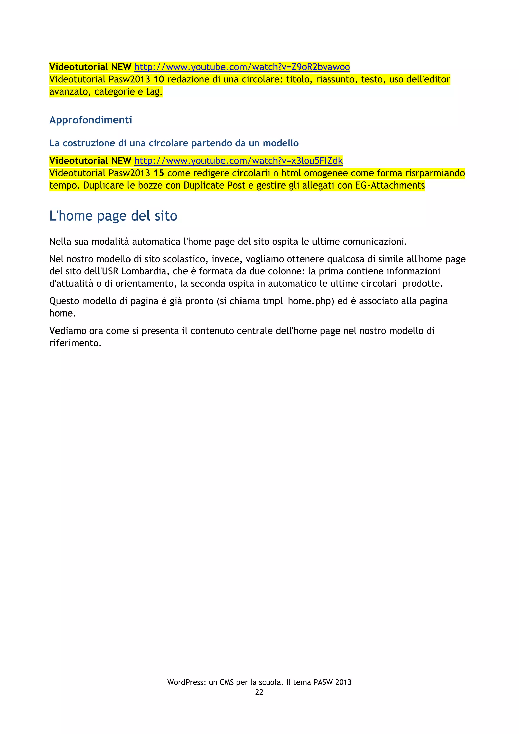 Videotutorial NEW http://www.youtube.com/watch?v=Z9oR2bvawoo
Videotutorial Pasw2013 10 redazione di una circolare: titolo, riassunto, testo, uso dell'editor
avanzato, categorie e tag.

Approfondimenti

La costruzione di una circolare partendo da un modello
Videotutorial NEW http://www.youtube.com/watch?v=x3lou5FIZdk
Videotutorial Pasw2013 15 come redigere circolarii n html omogenee come forma risrparmiando
tempo. Duplicare le bozze con Duplicate Post e gestire gli allegati con EG-Attachments


L'home page del sito
Nella sua modalità automatica l'home page del sito ospita le ultime comunicazioni.
Nel nostro modello di sito scolastico, invece, vogliamo ottenere qualcosa di simile all'home page
del sito dell'USR Lombardia, che è formata da due colonne: la prima contiene informazioni
d'attualità o di orientamento, la seconda ospita in automatico le ultime circolari prodotte.
Questo modello di pagina è già pronto (si chiama tmpl_home.php) ed è associato alla pagina
home.
Vediamo ora come si presenta il contenuto centrale dell'home page nel nostro modello di
riferimento.




                           WordPress: un CMS per la scuola. Il tema PASW 2013
                                                   22
 