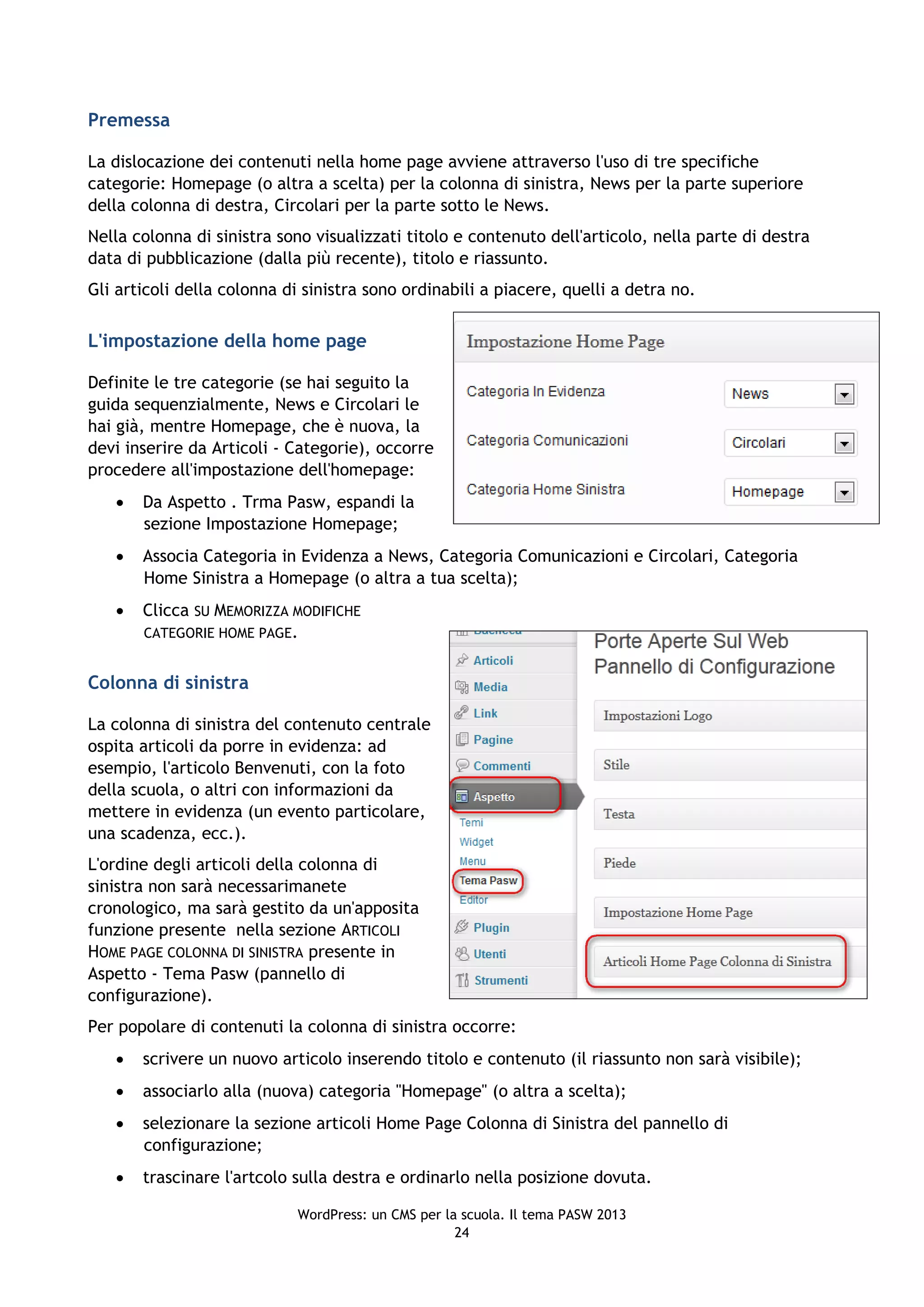 Premessa

La dislocazione dei contenuti nella home page avviene attraverso l'uso di tre specifiche
categorie: Homepage (o altra a scelta) per la colonna di sinistra, News per la parte superiore
della colonna di destra, Circolari per la parte sotto le News.
Nella colonna di sinistra sono visualizzati titolo e contenuto dell'articolo, nella parte di destra
data di pubblicazione (dalla più recente), titolo e riassunto.
Gli articoli della colonna di sinistra sono ordinabili a piacere, quelli a detra no.


L'impostazione della home page

Definite le tre categorie (se hai seguito la
guida sequenzialmente, News e Circolari le
hai già, mentre Homepage, che è nuova, la
devi inserire da Articoli - Categorie), occorre
procedere all'impostazione dell'homepage:
      Da Aspetto . Trma Pasw, espandi la
       sezione Impostazione Homepage;
      Associa Categoria in Evidenza a News, Categoria Comunicazioni e Circolari, Categoria
       Home Sinistra a Homepage (o altra a tua scelta);
      Clicca SU MEMORIZZA MODIFICHE
       CATEGORIE HOME PAGE.


Colonna di sinistra

La colonna di sinistra del contenuto centrale
ospita articoli da porre in evidenza: ad
esempio, l'articolo Benvenuti, con la foto
della scuola, o altri con informazioni da
mettere in evidenza (un evento particolare,
una scadenza, ecc.).
L'ordine degli articoli della colonna di
sinistra non sarà necessarimanete
cronologico, ma sarà gestito da un'apposita
funzione presente nella sezione ARTICOLI
HOME PAGE COLONNA DI SINISTRA presente in
Aspetto - Tema Pasw (pannello di
configurazione).
Per popolare di contenuti la colonna di sinistra occorre:
      scrivere un nuovo articolo inserendo titolo e contenuto (il riassunto non sarà visibile);
      associarlo alla (nuova) categoria "Homepage" (o altra a scelta);
      selezionare la sezione articoli Home Page Colonna di Sinistra del pannello di
       configurazione;
      trascinare l'artcolo sulla destra e ordinarlo nella posizione dovuta.

                            WordPress: un CMS per la scuola. Il tema PASW 2013
                                                    24
 