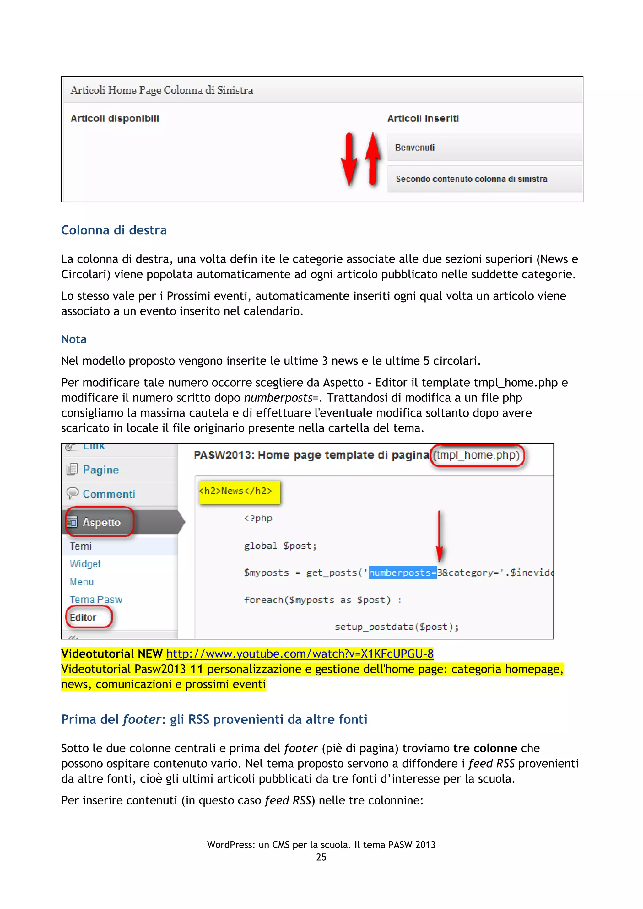 Colonna di destra

La colonna di destra, una volta defin ite le categorie associate alle due sezioni superiori (News e
Circolari) viene popolata automaticamente ad ogni articolo pubblicato nelle suddette categorie.
Lo stesso vale per i Prossimi eventi, automaticamente inseriti ogni qual volta un articolo viene
associato a un evento inserito nel calendario.

Nota
Nel modello proposto vengono inserite le ultime 3 news e le ultime 5 circolari.
Per modificare tale numero occorre scegliere da Aspetto - Editor il template tmpl_home.php e
modificare il numero scritto dopo numberposts=. Trattandosi di modifica a un file php
consigliamo la massima cautela e di effettuare l'eventuale modifica soltanto dopo avere
scaricato in locale il file originario presente nella cartella del tema.




Videotutorial NEW http://www.youtube.com/watch?v=X1KFcUPGU-8
Videotutorial Pasw2013 11 personalizzazione e gestione dell'home page: categoria homepage,
news, comunicazioni e prossimi eventi

Prima del footer: gli RSS provenienti da altre fonti

Sotto le due colonne centrali e prima del footer (piè di pagina) troviamo tre colonne che
possono ospitare contenuto vario. Nel tema proposto servono a diffondere i feed RSS provenienti
da altre fonti, cioè gli ultimi articoli pubblicati da tre fonti d’interesse per la scuola.
Per inserire contenuti (in questo caso feed RSS) nelle tre colonnine:


                           WordPress: un CMS per la scuola. Il tema PASW 2013
                                                   25
 