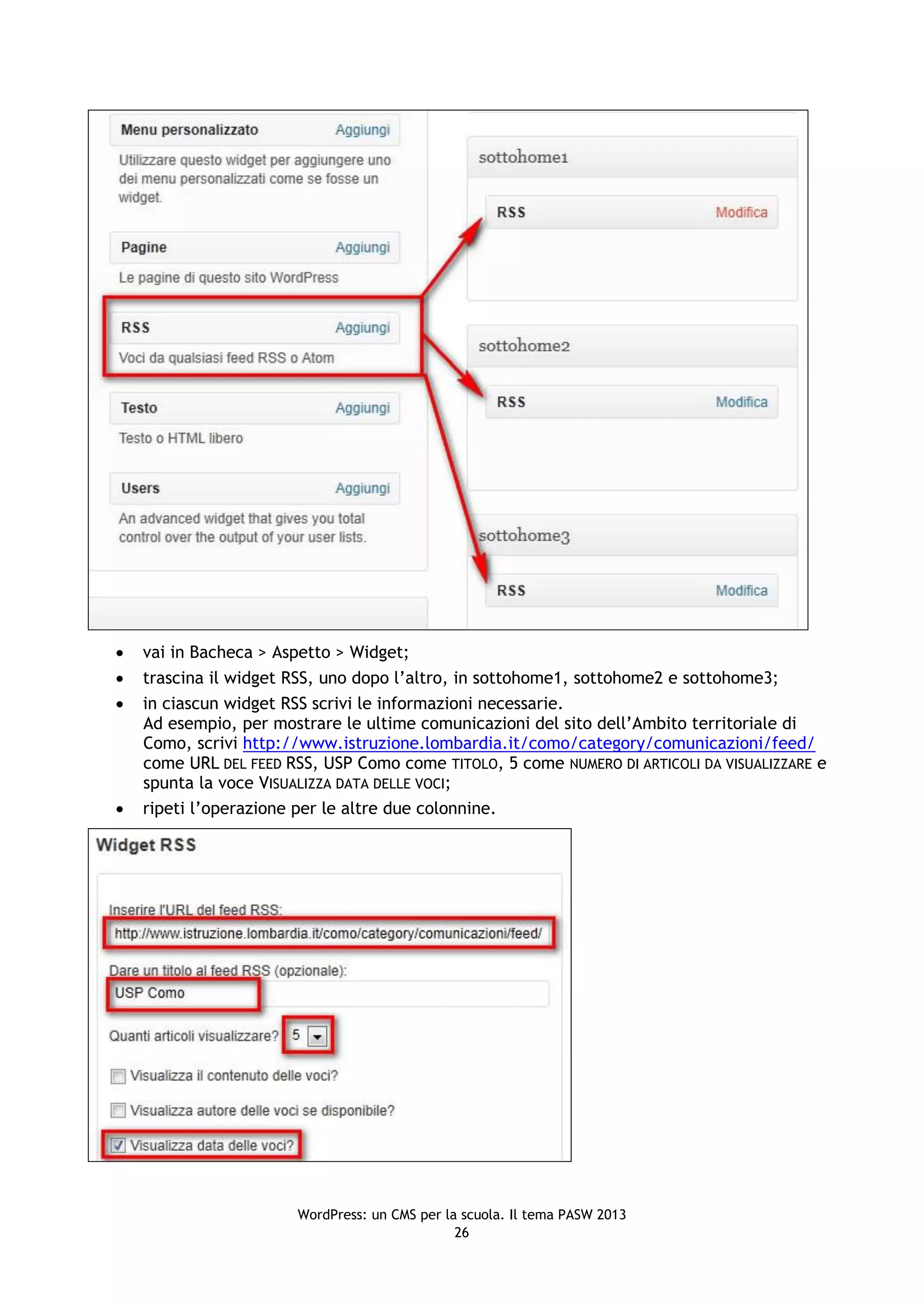    vai in Bacheca > Aspetto > Widget;
   trascina il widget RSS, uno dopo l’altro, in sottohome1, sottohome2 e sottohome3;
   in ciascun widget RSS scrivi le informazioni necessarie.
    Ad esempio, per mostrare le ultime comunicazioni del sito dell’Ambito territoriale di
    Como, scrivi http://www.istruzione.lombardia.it/como/category/comunicazioni/feed/
    come URL DEL FEED RSS, USP Como come TITOLO, 5 come NUMERO DI ARTICOLI DA VISUALIZZARE e
    spunta la voce VISUALIZZA DATA DELLE VOCI;
   ripeti l’operazione per le altre due colonnine.




                       WordPress: un CMS per la scuola. Il tema PASW 2013
                                               26
 