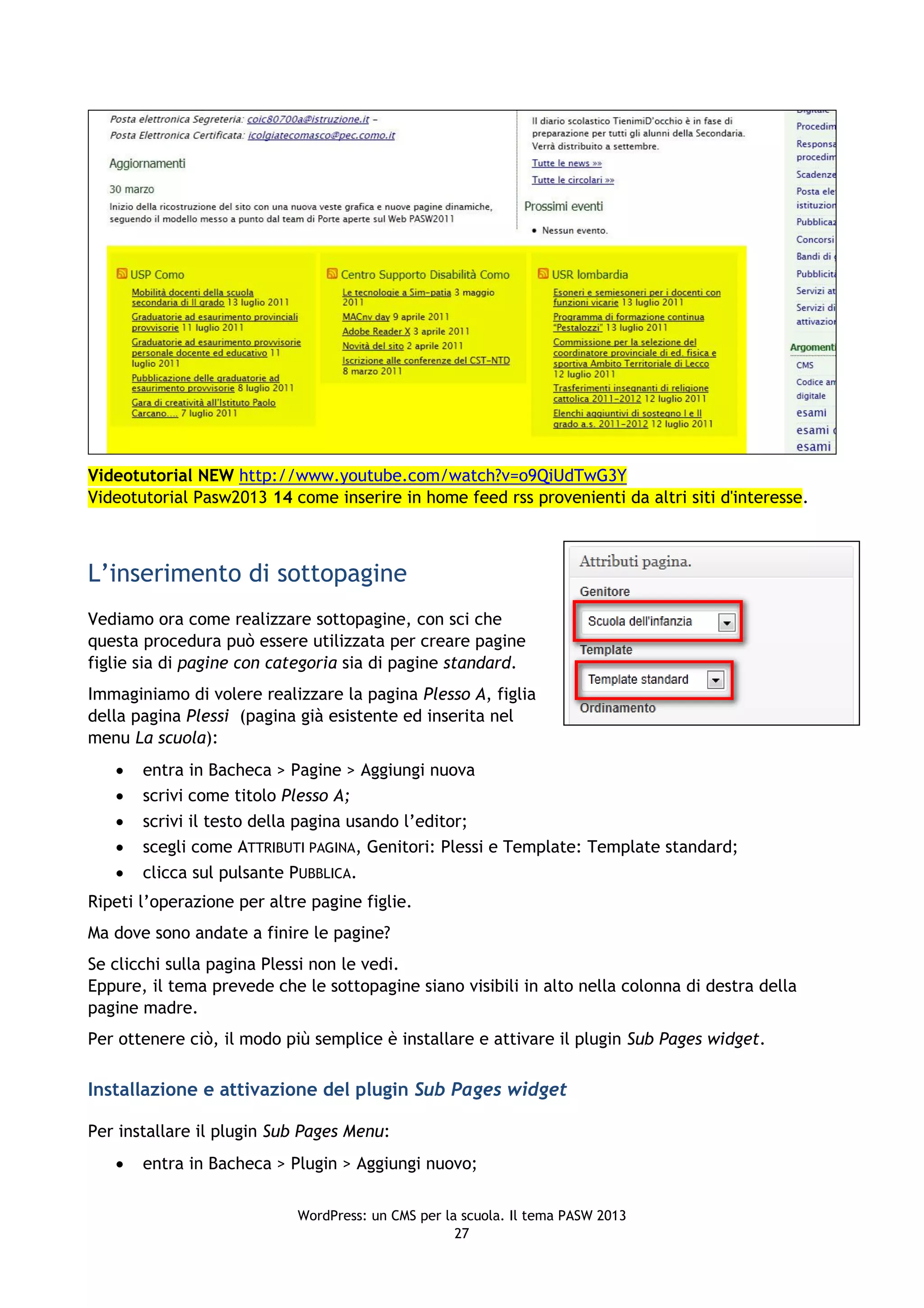 Videotutorial NEW http://www.youtube.com/watch?v=o9QiUdTwG3Y
Videotutorial Pasw2013 14 come inserire in home feed rss provenienti da altri siti d'interesse.



L’inserimento di sottopagine
Vediamo ora come realizzare sottopagine, con sci che
questa procedura può essere utilizzata per creare pagine
figlie sia di pagine con categoria sia di pagine standard.
Immaginiamo di volere realizzare la pagina Plesso A, figlia
della pagina Plessi (pagina già esistente ed inserita nel
menu La scuola):
      entra in Bacheca > Pagine > Aggiungi nuova
      scrivi come titolo Plesso A;
      scrivi il testo della pagina usando l’editor;
      scegli come ATTRIBUTI PAGINA, Genitori: Plessi e Template: Template standard;
      clicca sul pulsante PUBBLICA.
Ripeti l’operazione per altre pagine figlie.
Ma dove sono andate a finire le pagine?
Se clicchi sulla pagina Plessi non le vedi.
Eppure, il tema prevede che le sottopagine siano visibili in alto nella colonna di destra della
pagine madre.
Per ottenere ciò, il modo più semplice è installare e attivare il plugin Sub Pages widget.

Installazione e attivazione del plugin Sub Pages widget

Per installare il plugin Sub Pages Menu:
      entra in Bacheca > Plugin > Aggiungi nuovo;

                            WordPress: un CMS per la scuola. Il tema PASW 2013
                                                    27
 