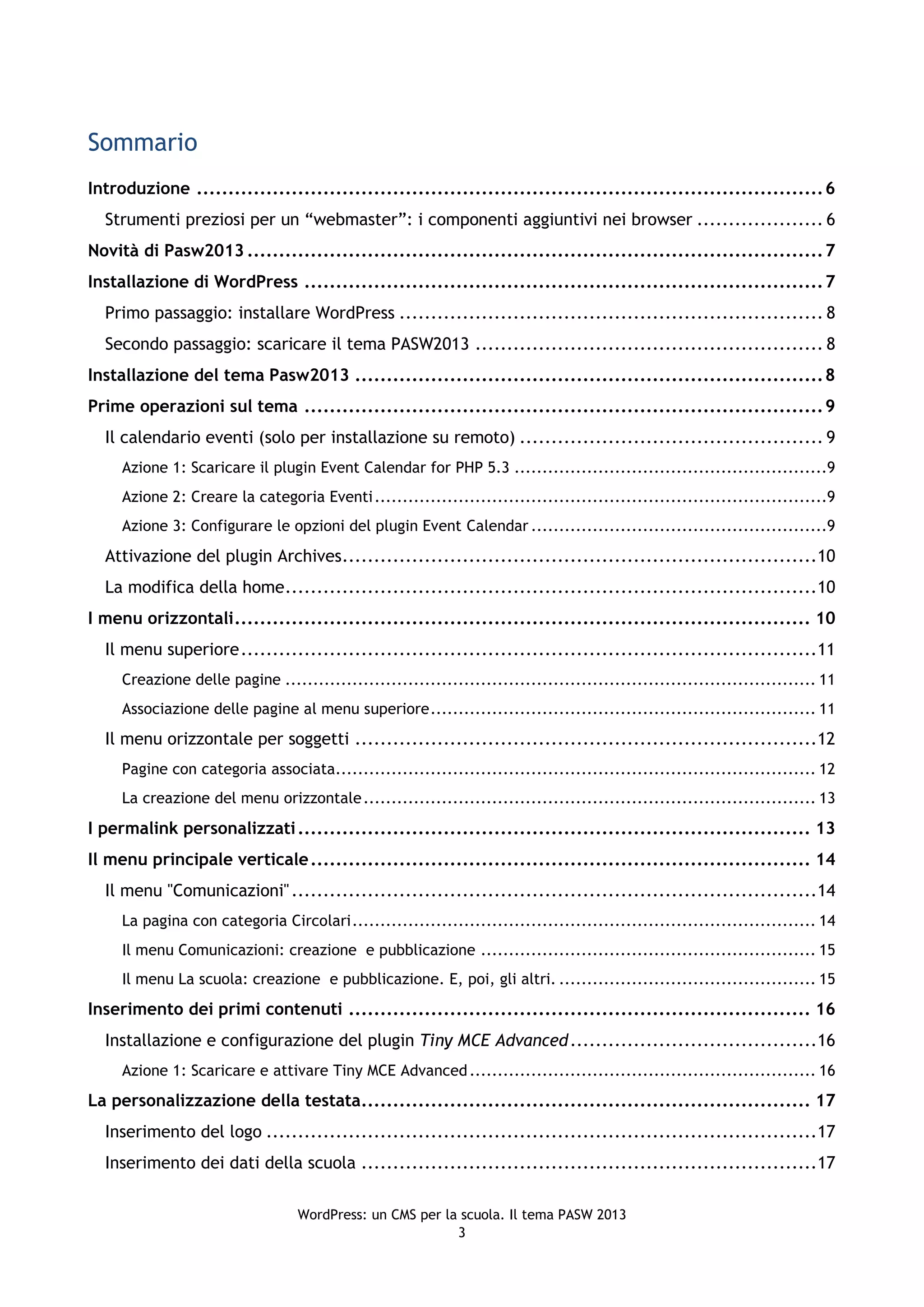 Sommario
Introduzione ................................................................................................... 6
  Strumenti preziosi per un “webmaster”: i componenti aggiuntivi nei browser .................... 6
Novità di Pasw2013 ........................................................................................... 7
Installazione di WordPress .................................................................................. 7
  Primo passaggio: installare WordPress ................................................................... 8
  Secondo passaggio: scaricare il tema PASW2013 ....................................................... 8
Installazione del tema Pasw2013 .......................................................................... 8
Prime operazioni sul tema .................................................................................. 9
  Il calendario eventi (solo per installazione su remoto) ................................................ 9
     Azione 1: Scaricare il plugin Event Calendar for PHP 5.3 ........................................................9
     Azione 2: Creare la categoria Eventi .................................................................................9
     Azione 3: Configurare le opzioni del plugin Event Calendar .....................................................9
  Attivazione del plugin Archives...........................................................................10
  La modifica della home ....................................................................................10
I menu orizzontali ........................................................................................... 10
  Il menu superiore ...........................................................................................11
     Creazione delle pagine ............................................................................................... 11
     Associazione delle pagine al menu superiore ..................................................................... 11
  Il menu orizzontale per soggetti .........................................................................12
     Pagine con categoria associata...................................................................................... 12
     La creazione del menu orizzontale ................................................................................. 13
I permalink personalizzati ................................................................................. 13
Il menu principale verticale ............................................................................... 14
  Il menu "Comunicazioni" ...................................................................................14
     La pagina con categoria Circolari ................................................................................... 14
     Il menu Comunicazioni: creazione e pubblicazione ............................................................ 15
     Il menu La scuola: creazione e pubblicazione. E, poi, gli altri. .............................................. 15
Inserimento dei primi contenuti ......................................................................... 16
  Installazione e configurazione del plugin Tiny MCE Advanced .......................................16
     Azione 1: Scaricare e attivare Tiny MCE Advanced .............................................................. 16
La personalizzazione della testata....................................................................... 17
  Inserimento del logo .......................................................................................17
  Inserimento dei dati della scuola ........................................................................17

                                  WordPress: un CMS per la scuola. Il tema PASW 2013
                                                          3
 