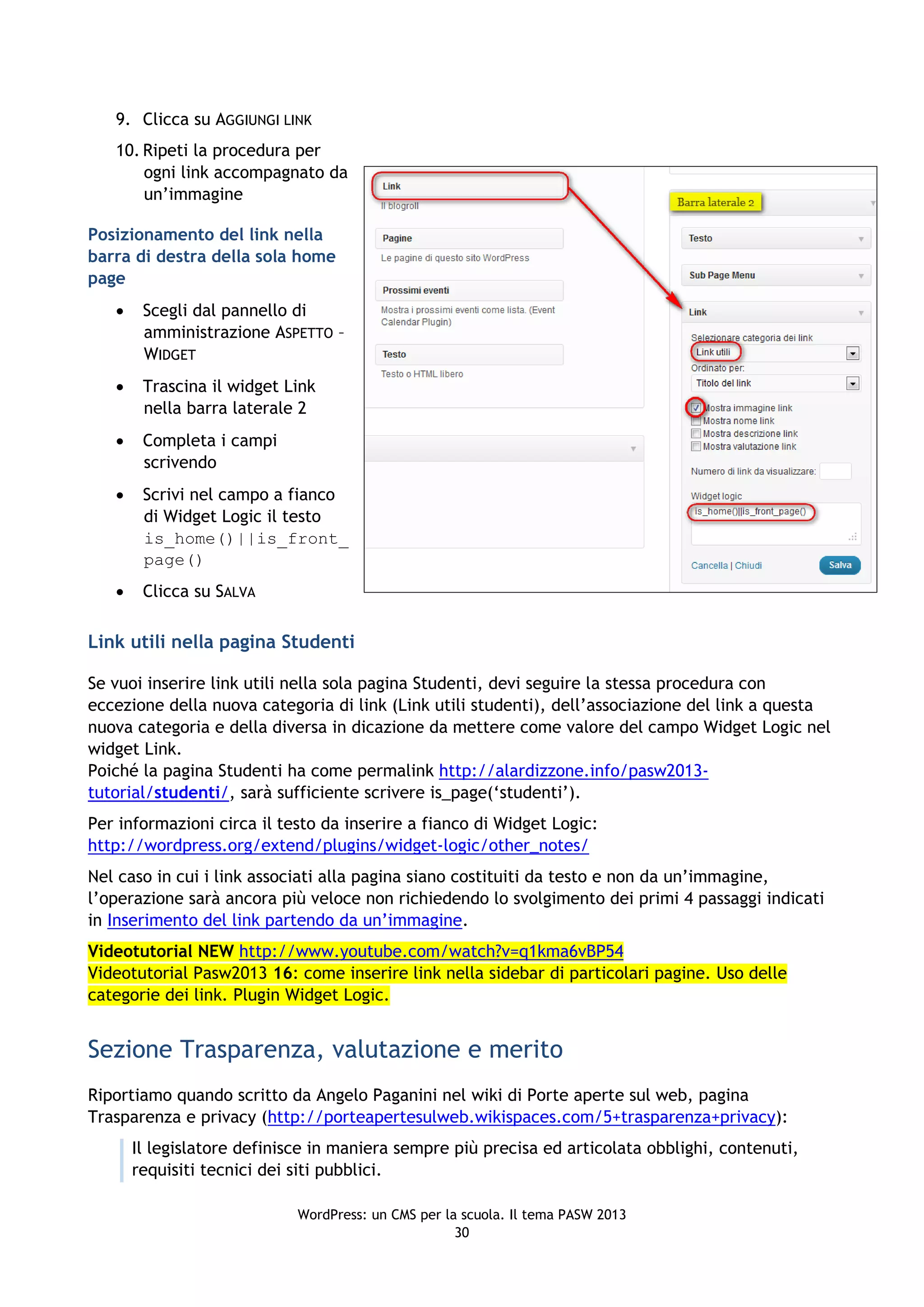 9. Clicca su AGGIUNGI LINK
   10. Ripeti la procedura per
       ogni link accompagnato da
       un’immagine

Posizionamento del link nella
barra di destra della sola home
page
       Scegli dal pannello di
        amministrazione ASPETTO –
        WIDGET
       Trascina il widget Link
        nella barra laterale 2
       Completa i campi
        scrivendo
       Scrivi nel campo a fianco
        di Widget Logic il testo
        is_home()||is_front_
        page()
       Clicca su SALVA

Link utili nella pagina Studenti

Se vuoi inserire link utili nella sola pagina Studenti, devi seguire la stessa procedura con
eccezione della nuova categoria di link (Link utili studenti), dell’associazione del link a questa
nuova categoria e della diversa in dicazione da mettere come valore del campo Widget Logic nel
widget Link.
Poiché la pagina Studenti ha come permalink http://alardizzone.info/pasw2013-
tutorial/studenti/, sarà sufficiente scrivere is_page(‘studenti’).
Per informazioni circa il testo da inserire a fianco di Widget Logic:
http://wordpress.org/extend/plugins/widget-logic/other_notes/
Nel caso in cui i link associati alla pagina siano costituiti da testo e non da un’immagine,
l’operazione sarà ancora più veloce non richiedendo lo svolgimento dei primi 4 passaggi indicati
in Inserimento del link partendo da un’immagine.
Videotutorial NEW http://www.youtube.com/watch?v=q1kma6vBP54
Videotutorial Pasw2013 16: come inserire link nella sidebar di particolari pagine. Uso delle
categorie dei link. Plugin Widget Logic.


Sezione Trasparenza, valutazione e merito
Riportiamo quando scritto da Angelo Paganini nel wiki di Porte aperte sul web, pagina
Trasparenza e privacy (http://porteapertesulweb.wikispaces.com/5+trasparenza+privacy):
       Il legislatore definisce in maniera sempre più precisa ed articolata obblighi, contenuti,
       requisiti tecnici dei siti pubblici.

                             WordPress: un CMS per la scuola. Il tema PASW 2013
                                                     30
 