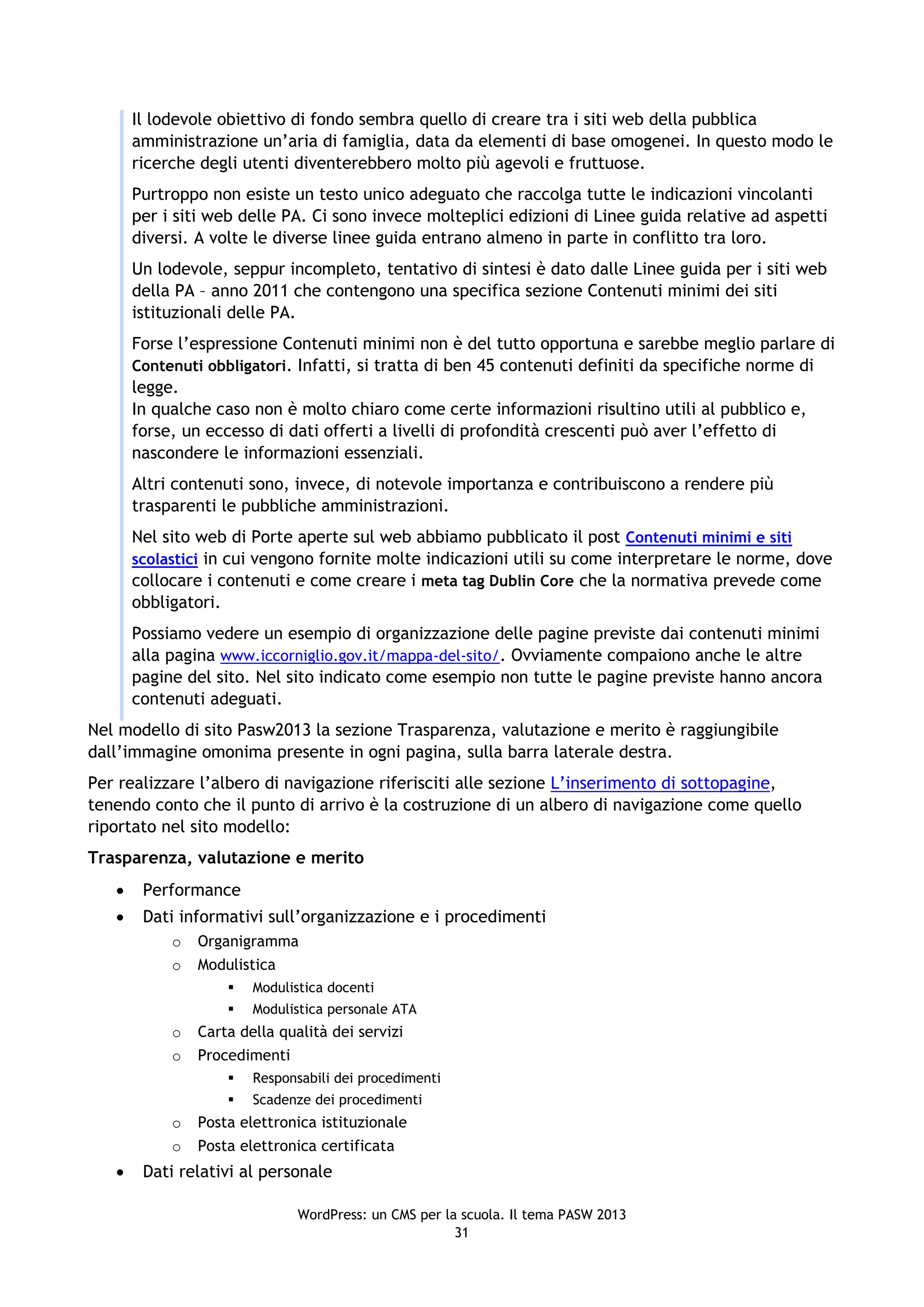 Il lodevole obiettivo di fondo sembra quello di creare tra i siti web della pubblica
       amministrazione un’aria di famiglia, data da elementi di base omogenei. In questo modo le
       ricerche degli utenti diventerebbero molto più agevoli e fruttuose.
       Purtroppo non esiste un testo unico adeguato che raccolga tutte le indicazioni vincolanti
       per i siti web delle PA. Ci sono invece molteplici edizioni di Linee guida relative ad aspetti
       diversi. A volte le diverse linee guida entrano almeno in parte in conflitto tra loro.
       Un lodevole, seppur incompleto, tentativo di sintesi è dato dalle Linee guida per i siti web
       della PA – anno 2011 che contengono una specifica sezione Contenuti minimi dei siti
       istituzionali delle PA.
       Forse l’espressione Contenuti minimi non è del tutto opportuna e sarebbe meglio parlare di
       Contenuti obbligatori. Infatti, si tratta di ben 45 contenuti definiti da specifiche norme di
       legge.
       In qualche caso non è molto chiaro come certe informazioni risultino utili al pubblico e,
       forse, un eccesso di dati offerti a livelli di profondità crescenti può aver l’effetto di
       nascondere le informazioni essenziali.
       Altri contenuti sono, invece, di notevole importanza e contribuiscono a rendere più
       trasparenti le pubbliche amministrazioni.
       Nel sito web di Porte aperte sul web abbiamo pubblicato il post Contenuti minimi e siti
       scolastici in cui vengono fornite molte indicazioni utili su come interpretare le norme, dove
       collocare i contenuti e come creare i meta tag Dublin Core che la normativa prevede come
       obbligatori.
       Possiamo vedere un esempio di organizzazione delle pagine previste dai contenuti minimi
       alla pagina www.iccorniglio.gov.it/mappa-del-sito/. Ovviamente compaiono anche le altre
       pagine del sito. Nel sito indicato come esempio non tutte le pagine previste hanno ancora
       contenuti adeguati.
Nel modello di sito Pasw2013 la sezione Trasparenza, valutazione e merito è raggiungibile
dall’immagine omonima presente in ogni pagina, sulla barra laterale destra.
Per realizzare l’albero di navigazione riferisciti alle sezione L’inserimento di sottopagine,
tenendo conto che il punto di arrivo è la costruzione di un albero di navigazione come quello
riportato nel sito modello:
Trasparenza, valutazione e merito
       Performance
       Dati informativi sull’organizzazione e i procedimenti
            o   Organigramma
            o   Modulistica
                       Modulistica docenti
                       Modulistica personale ATA
            o   Carta della qualità dei servizi
            o   Procedimenti
                       Responsabili dei procedimenti
                       Scadenze dei procedimenti
            o   Posta elettronica istituzionale
            o   Posta elettronica certificata
       Dati relativi al personale

                               WordPress: un CMS per la scuola. Il tema PASW 2013
                                                       31
 
