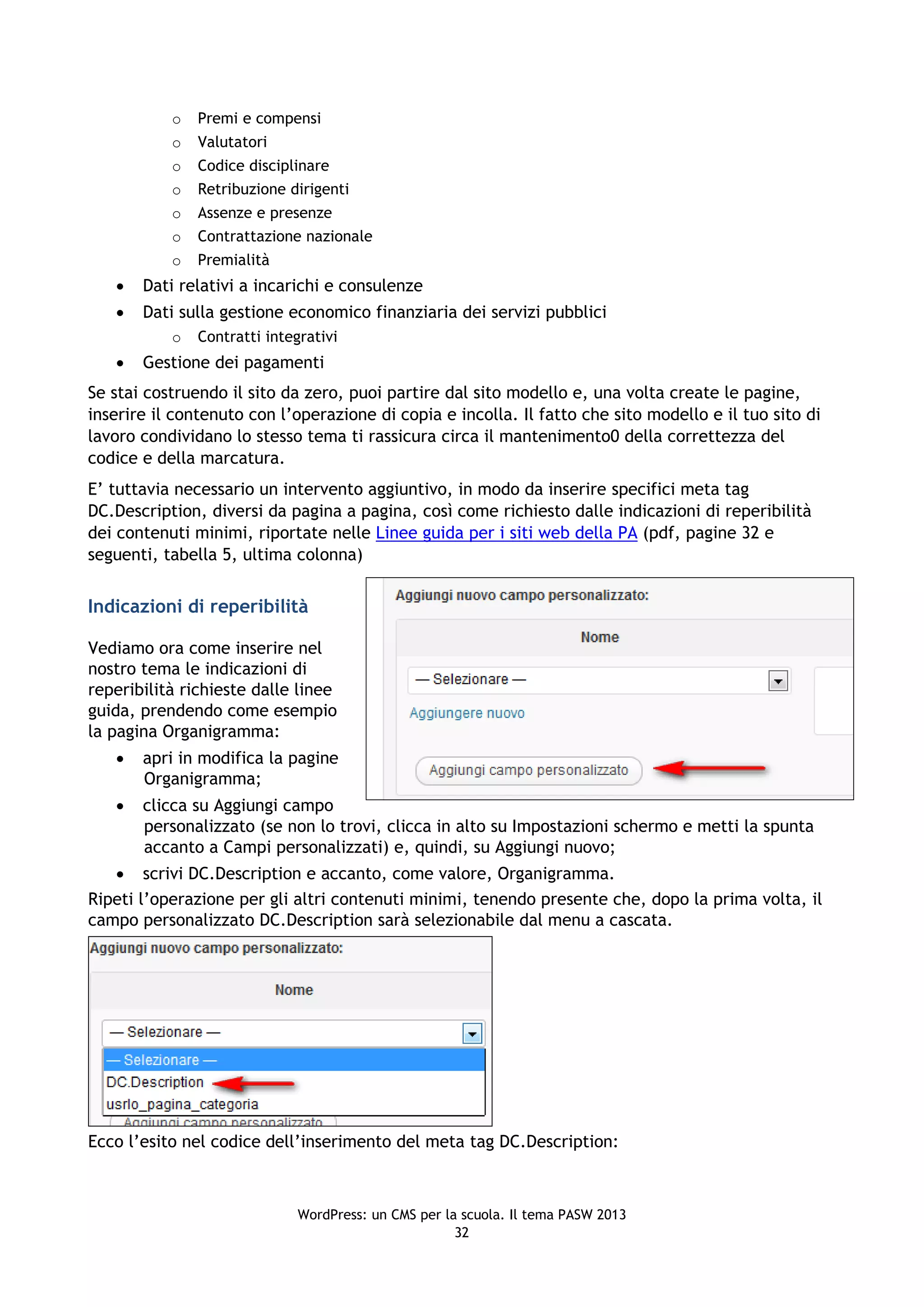 o   Premi e compensi
           o   Valutatori
           o   Codice disciplinare
           o   Retribuzione dirigenti
           o   Assenze e presenze
           o   Contrattazione nazionale
           o   Premialità
      Dati relativi a incarichi e consulenze
      Dati sulla gestione economico finanziaria dei servizi pubblici
           o   Contratti integrativi
      Gestione dei pagamenti
Se stai costruendo il sito da zero, puoi partire dal sito modello e, una volta create le pagine,
inserire il contenuto con l’operazione di copia e incolla. Il fatto che sito modello e il tuo sito di
lavoro condividano lo stesso tema ti rassicura circa il mantenimento0 della correttezza del
codice e della marcatura.
E’ tuttavia necessario un intervento aggiuntivo, in modo da inserire specifici meta tag
DC.Description, diversi da pagina a pagina, così come richiesto dalle indicazioni di reperibilità
dei contenuti minimi, riportate nelle Linee guida per i siti web della PA (pdf, pagine 32 e
seguenti, tabella 5, ultima colonna)


Indicazioni di reperibilità

Vediamo ora come inserire nel
nostro tema le indicazioni di
reperibilità richieste dalle linee
guida, prendendo come esempio
la pagina Organigramma:
      apri in modifica la pagine
       Organigramma;
      clicca su Aggiungi campo
       personalizzato (se non lo trovi, clicca in alto su Impostazioni schermo e metti la spunta
       accanto a Campi personalizzati) e, quindi, su Aggiungi nuovo;
    scrivi DC.Description e accanto, come valore, Organigramma.
Ripeti l’operazione per gli altri contenuti minimi, tenendo presente che, dopo la prima volta, il
campo personalizzato DC.Description sarà selezionabile dal menu a cascata.




Ecco l’esito nel codice dell’inserimento del meta tag DC.Description:



                              WordPress: un CMS per la scuola. Il tema PASW 2013
                                                      32
 